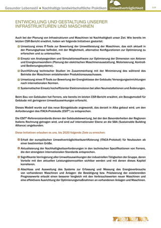 Gesunder Lebensstil ● Nachhaltige landwirtschaftliche Praktiken Umweltverträglichkeit                          119




      ENTWICKLUNG UND GESTALTUNG UNSERER
      INFRASTRUKTUREN UND MASCHINEN

      Auch bei der Planung von Infrastrukturen und Maschinen ist Nachhaltigkeit unser Ziel. Wie bereits im
      letzten CSR-Bericht erwähnt, haben wir folgende Initiativen gestartet:
          Umsetzung eines IT-Tools zur Bewertung der Umweltleistung der Maschinen, das sich aktuell in
          der Planungsphase befindet, mit der Möglichkeit, alternative Konfigurationen zur Optimierung zu
          erforschen und zu untersuchen.
          Einsatz von Analysegeräten und Simulationssoftware zur Optimierung der Dimension von Aktoren
          und Energieumwandlern (Planung der elektrischen Maschinenausstattung, Motorisierung, Kontroll-
          und Bedienungssysteme).
          Durchführung technischer Studien im Zusammenhang mit der Minimierung des während des
          Betriebs der Maschinen entstehenden Produktionsausschusses.
          Umsetzung eines IT-Tools zur Bewertung der Energieklasse der Gebäude/Versorgungseinrichtungen
          nach internationalen Normen.
          Systematischer Einsatz hocheffizienter Elektromotoren bei allen Neuinstallationen und Änderungen.

      Beim Bau von Gebäuden hat Ferrero, wie bereits im letzten CSR-Bericht erwähnt, ein Bezugsmodell für
      Gebäude mit geringeren Umweltauswirkungen erforscht.

      Dieses Modell wurde auf das neue Bürogebäude angewandt, das derzeit in Alba gebaut wird, um den
      Anforderungen des ITACA-Protokolls (ESIT®) zu entsprechen.

      Die ESIT®-Referenzstandards dienen der Gebäudebewertung, bei der den Besonderheiten der Regionen
      Italiens Rechnung getragen wird, und sind auf internationaler Ebene an die SBA (Sustainable Building
      Alliance) angebunden.

      Diese Initiativen erlauben es uns, bis 2020 folgende Ziele zu erreichen:

          Erhalt der europäischen Umweltverträglichkeitszertifizierung (ITACA-Protokoll) für Neubauten ab
          einer bestimmten Größe.
          Aktualisierung der Nachhaltigkeitsanforderungen in den technischen Spezifikationen von Ferrero,
          die den strengsten internationalen Standards entsprechen.
          Signifikante Verringerung aller Umweltauswirkungen der industriellen Tätigkeiten der Gruppe, deren
          Vorteile mit den aktuellen Leistungskennzahlen sichtbar werden und mit denen dieses Kapitel
          korrelieren.
          Abschluss und Ausweitung des Systems zur Erfassung und Messung des Energieverbrauchs
          von vorhandenen Maschinen und Anlagen: die Bestätigung bzw. Präzisierung der existierenden
          Prognosewerte erlaubt einen besserer Vergleich mit den Verbrauchswerten neuer Maschinen und
          eine effektivere Ausrichtung der Optimierungsmaßnahmen an vorhandenen Anlagen und Maschinen.
 