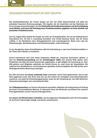 12
       Einleitung         Lokale Gemeinschaften ● Menschen bei Ferrero


     ORGANISATIONSSTRUKTUR DER GRUPPE


     Die Gesellschaftsstruktur der Ferrero Gruppe hat sich seit 1946 weiterentwickelt und dabei der
     weltweiten Expansion Rechnung getragen. Die Aspekte, die die Geschichte und das Wachstum der
     Ferrero Gruppe wesentlich prägen, sind die Kontinuität als Familienunternehmen und die Erschließung
     neuer Märkte, auch durch die Gründung neuer Produktionsstätten, gegleitet von hoher Qualität und
     konstanter Produktinnovation.


     Zum 31. August 2011 besteht die Gruppe aus mehr als 70 Gesellschaften, die von der Holding Ferrero
     International S.A. mit Sitz in Luxemburg kontrolliert wird (Findel Business Center, Rue de Trèves
     L-2632), in der Rechtsform einer Aktiengesellschaft nach luxemburgischem Recht (eine Liste der
     Niederlassungen, Betriebsstandorte und Produktionsstätten: siehe Einleitung).


     Zu den Neuigkeiten dieses Geschäftsjahres zählt die Entscheidung, in zwei neue Produktionsstätten in
     der Türkei und in Mexiko zu investieren.


     Ferrero International wird nach einem klassischen Modell der „Corporate Governance“ geführt, in
     dem die Aktionärsversammlung und der Verwaltungsrat (CDA) eine zentrale Rolle spielen. Dem
     Präsidenten des CDA wird keine Exekutivrolle zugestanden, er gibt lediglich die Ausrichtung vor. Dem
     CDA gehören auch Mitglieder außerhalb, der Familie Ferrero an, unter ihnen der Vizepräsident. Die
     aufgrund ihrer Qualifikationen und Kompetenzen gewählten Exekutivmitglieder des CDA werden einer
     leistungsorientierten Bewertung unterzogen.


     Der CDA wird durch das Group Leadership Team unterstützt, einem Führungskommitee, das im Jahr
     2011 gegründet wurde. Das Team setzt sich aus den Leitern der wichtigsten Unternehmensbereiche
     zusammen und spielt bei Entscheidungsprozessen sowie bei der Umsetzung der vom CDA definierten
     Unternehmensstrategien eine unterstützende Rolle.


     Der Prüfungsausschuss von Ferrero International kontrolliert außerdem die Vorbereitung und Prüfung
     der Einzel- und konsolidierten Bilanzen. Er überwacht ferner die Effektivität und Effizienz der externen
     Prüfungsaktivitäten und der internen Prüfungsfunktion.


     Das Career and Remuneration Committee, das die allgemeine Gehaltspolitik sowie die Karrierepläne
     für die Ferrero Topmanager festlegt, wird derzeit umstrukturiert.
 