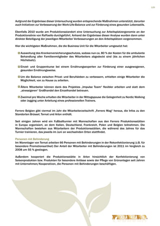 125




Aufgrund der Ergebnisse dieser Untersuchung wurden entsprechende Maßnahmen unterstützt, darunter
auch Initiativen zur Verbesserung der Work-Life-Balance und zur Förderung eines gesunden Lebensstils.

Ebenfalls 2010 wurde am Produktionsstandort eine Untersuchung zur Arbeitsplatzergonomie an der
Produktionslinie von Raffaello durchgeführt. Anhand der Ergebnisse dieser Analyse wurden dann unter
direkter Beteiligung der jeweiligen Mitarbeiter Verbesserungen an den Arbeitsplätzen vorgenommen.

Hier die wichtigsten Maßnahmen, die die Business Unit für die Mitarbeiter umgesetzt hat:

    Ausweitung des Krankenversicherungsschutzes, sodass nun ca. 80 % der Kosten für die ambulante
    Behandlung aller Familienmitglieder des Mitarbeiters abgedeckt sind (bis zu einem jährlichen
    Höchstsatz).

    Einzel- und Gruppenkurse bei einem Ernährungsexperten zur Förderung einer ausgewogenen,
    gesunden Ernährungsweise.

    Um die Balance zwischen Privat- und Berufsleben zu verbessern, erhielten einige Mitarbeiter die
    Möglichkeit, von zu Hause zu arbeiten.

    Ältere Mitarbeiter können dank des Projektes „Impulse Team“ flexibler arbeiten und statt dem
    „stressigeren“ Großhandel den Einzelhandel betreuen.

    Zweimal pro Woche erhalten die Mitarbeiter in der Mittagspause die Gelegenheit zu Nordic Walking
    oder Jogging unter Anleitung eines professionellen Trainers.


Ferrero Belgien gibt viermal im Jahr die Mitarbeiterzeitschrift „Ferrero Mag“ heraus, die Infos zu den
Standorten Brüssel, Ternat und Arlon enthält.

Seit einigen Jahren wird ein Fußballturnier mit Mannschaften aus den Ferrero Produktionsstätten
in Europa organisiert, an dem Italien, Deutschland, Frankreich, Polen und Belgien teilnehmen. Die
Mannschaften bestehen aus Mitarbeitern der Produktionsstätten, die während des Jahres für das
Turnier trainieren, das jeweils im Juni an wechselnden Orten stattfindet.

Personen mit Behinderung
Im Warenlager von Ternat arbeiten 66 Personen mit Behinderungen in der Rekonfektionierung (z.B. für
besondere Promotionsartikel) Der Anteil der Mitarbeiter mit Behinderungen ist 2011 im Vergleich zu
2008 um 55 % gestiegen.

Außerdem kooperiert die Produktionsstätte in Arlon hinsichtlich der Konfektionierung von
Saisonprodukten bzw. Produkten für besondere Anlässe sowie der Pflege von Grünanlagen seit Jahren
mit Unternehmen/Kooperativen, die Personen mit Behinderungen beschäftigen.
 