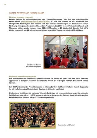 126




      WEITERE INITIATIVEN VON FERRERO BELGIEN

      Für einen gesunden Lebensstil
      Ferrero Belgien ist Gründungsmitglied des Viasano-Programms, das Teil des internationalen
      EPODE-Netzes (www.epode-european-network.com) ist. Ziel von Viasano ist die Prävention von
      Übergewicht, Fettleibigkeit bei Kindern und Herz-Kreislauf-Erkrankungen bei Erwachsenen durch
      Förderung eines gesunden Lebensstils. An dem Programm, das 2007 in zwei Pilotstädten (Hasselt und
      Mouscron) initiiert wurde, nehmen heute 670.000 Menschen in 16 Städten teil, darunter fast 10 %
      Kinder zwischen 5 und 12 Jahren. Ferrero Belgien unterstützt Viasano mit jährlich 100.000 Euro.




                            Aktivitäten im Rahmen
                           des Viasano-Programms




      Förderung lokaler Gemeinschaften
      Die Produktionsstätte unterstützt Französischkurse für Kinder mit dem Titel „Les Petits Orateurs
      apprennent le français“, in denen ausländische Kinder, die in Belgien wohnen, Französisch lernen
      können.

      Seit 2007 unterstützt die Produktionsstätte in Arlon außerdem die Musikreihe Saint Hubert, die jeweils
      im Juli im Rahmen des Musikfestivals „Festival de Wallonie“ stattfindet.

      Die Business Unit fördert die nationale Tafel, die Bedürftige mit Lebensmitteln versorgt. Die nationale
      Tafel Belgien unterstützt 115.800 weniger privilegierte Menschen. Im Rahmen dieser Initiative wurden
      Ferrero Produkte für mehr als 50.000 Personen gespendet.




                                                                     Musikfestival Saint Hubert
 