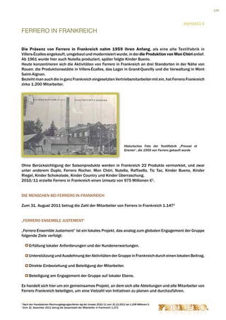 129



                                                                                                                               Anhang II
FERRERO IN FRANKREICH

Die Präsenz von Ferrero in Frankreich nahm 1959 ihren Anfang, als eine alte Textilfabrik in
Villers-Écalles angekauft, umgebaut und modernisiert wurde, in der die Produktion von Mon Chéri anlief.
Ab 1961 wurde hier auch Nutella produziert, später folgte Kinder Bueno.
Heute konzentrieren sich die Aktivitäten von Ferrero in Frankreich an drei Standorten in der Nähe von
Rouen: die Produktionsstätte in Villers-Écalles, das Lager in Grand-Quevilly und die Verwaltung in Mont
Saint-Aignan.
Bezieht man auch die in ganz Frankreich eingesetzten Vertriebsmitarbeiter mit ein, hat Ferrero Frankreich
zirka 1.200 Mitarbeiter.




                                                                                          Historisches Foto der Textilfabrik „Prevost et
                                                                                          Grenier“, die 1959 von Ferrero gekauft wurde



Ohne Berücksichtigung der Saisonprodukte werden in Frankreich 22 Produkte vermarktet, und zwar
unter anderem Duplo, Ferrero Rocher, Mon Chéri, Nutella, Raffaello, Tic Tac, Kinder Bueno, Kinder
Riegel, Kinder Schokolade, Kinder Country und Kinder Überraschung.
2010/11 erzielte Ferrero in Frankreich einen Umsatz von 975 Millionen €1.


DIE MENSCHEN BEI FERRERO IN FRANKREICH

Zum 31. August 2011 betrug die Zahl der Mitarbeiter von Ferrero in Frankreich 1.1472.


„FERRERO ENSEMBLE JUSTEMENT“

„Ferrero Ensemble Justement“ ist ein lokales Projekt, das analog zum globalen Engagement der Gruppe
folgende Ziele verfolgt:

         Erfüllung lokaler Anforderungen und der Kundenerwartungen.

         Unterstützung und Ausdehnung der Aktivitäten der Gruppe in Frankreich durch einen lokalen Beitrag.

         Direkte Einbeziehung und Beteiligung der Mitarbeiter.

         Beteiligung am Engagement der Gruppe auf lokaler Ebene.

Es handelt sich hier um ein gemeinsames Projekt, an dem sich alle Abteilungen und alle Mitarbeiter von
Ferrero Frankreich beteiligen, um eine Vielzahl von Initiativen zu planen und durchzuführen.

1
    Nach den französischen Rechnungslegungskriterien lag der Umsatz 2010/11 zum 31.12.2011 bei 1.208 Millionen €.
2
    Zum 31. Dezember 2011 betrug die Gesamtzahl der Mitarbeiter in Frankreich 1.272.
 