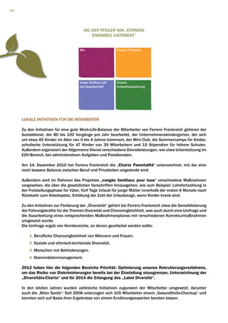 130




                                          Die vier Pfeiler von „Ferrero
                                               Ensemble Justement“


                                        Wir                  Unsere Produkte




                                        Unser Einfluss auf   Unsere
                                        die Gesellschaft     Umweltauswirkung




      LOKALE INITIATIVEN FÜR DIE MITARBEITER

      Zu den Initiativen für eine gute Work-Life-Balance der Mitarbeiter von Ferrero Frankreich gehören der
      Sozialdienst, der 80 bis 100 Vorgänge pro Jahr bearbeitet, der Unternehmenskindergarten, der sich
      um etwa 45 Kinder im Alter von 0 bis 4 Jahren kümmert, der Mini Club, die Sommercamps für Kinder,
      schulische Unterstützung für 47 Kinder von 39 Mitarbeitern und 15 Stipendien für höhere Schulen.
      Außerdem organisiert der Allgemeine Dienst verschiedene Dienstleistungen, wie etwa Unterstützung im
      EDV-Bereich, bei administrativen Aufgaben und Postdiensten.

      Am 14. Dezember 2010 hat Ferrero Frankreich die „Charte Parentalité“ unterzeichnet, mit der eine
      noch bessere Balance zwischen Beruf und Privatleben angestrebt wird.

      Außerdem sind im Rahmen des Projektes „congés familiaux pour tous“ verschiedene Maßnahmen
      vorgesehen, die über die gesetzlichen Vorschriften hinausgehen, wie zum Beispiel: Lohnfortzahlung in
      der Freistellungsphase für Väter, fünf Tage Urlaub für junge Mütter innerhalb der ersten 6 Monate nach
      Rückkehr zum Arbeitsplatz, Erhöhung der Zahl der Urlaubstage, wenn Kinder krank sind.

      Zu den Initiativen zur Förderung der „Diversität“ gehört bei Ferrero Frankreich etwa die Sensibilisierung
      der Führungskräfte für die Themen Diversität und Chancengleichheit, was auch durch eine Umfrage und
      die Ausarbeitung eines entsprechenden Maßnahmenplanes mit verschiedenen Korrekturmaßnahmen
      umgesetzt wurde.
      Die Umfrage ergab vier Kernbereiche, an denen gearbeitet werden sollte:

          1. Berufliche Chancengleichheit von Männern und Frauen.
          2. Soziale und ethnisch-territoriale Diversität.
          3. Menschen mit Behinderungen.
          4. Stammdatenmanagement.

      2012 haben hier die folgenden Bereiche Priorität: Optimierung unseres Rekrutierungsverfahrens,
      um das Risiko von Diskriminierungen bereits bei der Einstellung einzugrenzen, Unterzeichnung der
      „Diversitäts-Charta“ und für 2014 die Erlangung des „Label Diversité“.

      In den letzten Jahren wurden zahlreiche Initiativen zugunsten der Mitarbeiter umgesetzt, darunter
      auch die „Bilan Santé“: Seit 2008 unterzogen sich 105 Mitarbeiter einem „Gesundheits-Checkup“ und
      konnten sich auf Basis ihrer Ergebnisse von einem Ernährungsexperten beraten lassen.
 