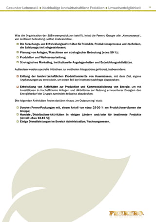 Gesunder Lebensstil ● Nachhaltige landwirtschaftliche Praktiken ● Umweltverträglichkeit                     13




     Was die Organisation der Süßwarenproduktion betrifft, leitet die Ferrero Gruppe alle „Kernprozesse“,
     von zentraler Bedeutung, selbst, insbesondere.
         Die Forschungs- und Entwicklungsaktivitäten für Produkte, Produktionsprozesse und -techniken,
         die Spielzeuge/mit eingeschlossen;
         Planung von Anlagen/Maschinen von strategischer Bedeutung (etwa 50 %);
         Produktion und Weiterverarbeitung;
         Strategisches Marketing, institutionelle Angelegenheiten und Entwicklungsaktivitäten.

     Außerdem werden spezielle Initiativen zur vertikalen Integrations gefördert, insbesondere:

         Entlang der landwirtschaftlichen Produktionskette von Haselnüssen, mit dem Ziel, eigene
         Anpflanzungen zu entwickeln, um einen Teil der internen Nachfrage abzudecken;

         Entwicklung von Aktivitäten zur Produktion und Kommerzialisierung von Energie, um mit
         Investitionen in hocheffiziente Anlagen und Aktivitäten zur Nutzung erneuerbarer Energien den
         Energiebedarf der Gruppe zumindest teilweise abzudecken.

     Die folgenden Aktivitäten finden darüber hinaus „im Outsourcing“ statt:

         Sonder-/Promo-Packungen mit, einem Anteil von etwa 25-30 % am Produktionsvolumen der
         Gruppe;
         Handels-/Distributions-Aktivitäten in einigen Ländern und/oder für bestimmte Produkte
         (Anteil: etwa 10-15 %);
         Einige Dienstleistungen im Bereich Administration/Rechnungswesen.
 