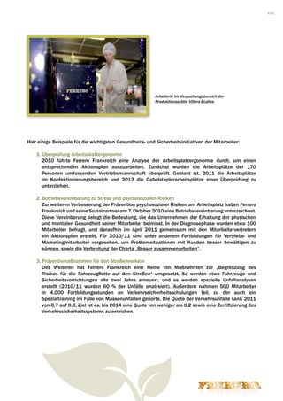 131




                                                           Arbeiterin im Verpackungsbereich der
                                                           Produktionsstätte Villers-Écalles




Hier einige Beispiele für die wichtigsten Gesundheits- und Sicherheitsinitiativen der Mitarbeiter:

    1. Überprüfung Arbeitsplatzergonomie
       2010 führte Ferrero Frankreich eine Analyse der Arbeitsplatzergonomie durch, um einen
       entsprechenden Aktionsplan auszuarbeiten. Zunächst wurden die Arbeitsplätze der 170
       Personen umfassenden Vertriebsmannschaft überprüft. Geplant ist, 2011 die Arbeitsplätze
       im Konfektionierungsbereich und 2012 die Gabelstaplerarbeitsplätze einer Überprüfung zu
       unterziehen.

    2. Betriebsvereinbarung zu Stress und psychosozialen Risiken
       Zur weiteren Verbesserung der Prävention psychosozialer Risiken am Arbeitsplatz haben Ferrero
       Frankreich und seine Sozialpartner am 7. Oktober 2010 eine Betriebsvereinbarung unterzeichnet.
       Diese Vereinbarung belegt die Bedeutung, die das Unternehmen der Erhaltung der physischen
       und mentalen Gesundheit seiner Mitarbeiter beimisst. In der Diagnosephase wurden etwa 100
       Mitarbeiter befragt, und daraufhin im April 2011 gemeinsam mit den Mitarbeitervertretern
       ein Aktionsplan erstellt. Für 2010/11 sind unter anderem Fortbildungen für Vertriebs- und
       Marketingmitarbeiter vorgesehen, um Problemsituationen mit Kunden besser bewältigen zu
       können, sowie die Verbreitung der Charta „Besser zusammenarbeiten“.

    3. Präventivmaßnahmen für den Straßenverkehr
       Des Weiteren hat Ferrero Frankreich eine Reihe von Maßnahmen zur „Begrenzung des
       Risikos für die Fahrzeugflotte auf den Straßen“ umgesetzt. So werden etwa Fahrzeuge und
       Sicherheitsvorrichtungen alle zwei Jahre erneuert, und es werden spezielle Unfallanalysen
       erstellt (2010/11 wurden 60 % der Unfälle analysiert). Außerdem nahmen 500 Mitarbeiter
       in 4.000 Fortbildungsstunden an Verkehrssicherheitsschulungen teil, zu der auch ein
       Spezialtraining im Falle von Massenunfällen gehörte. Die Quote der Verkehrsunfälle sank 2011
       von 0,7 auf 0,3; Ziel ist es, bis 2014 eine Quote von weniger als 0,2 sowie eine Zertifizierung des
       Verkehrssicherheitssystems zu erreichen.
 