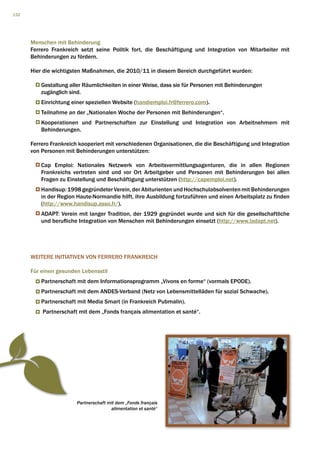132




      Menschen mit Behinderung
      Ferrero Frankreich setzt seine Politik fort, die Beschäftigung und Integration von Mitarbeiter mit
      Behinderungen zu fördern.

      Hier die wichtigsten Maßnahmen, die 2010/11 in diesem Bereich durchgeführt wurden:

          Gestaltung aller Räumlichkeiten in einer Weise, dass sie für Personen mit Behinderungen
          zugänglich sind.
          Einrichtung einer speziellen Website (handiemploi.fr@ferrero.com).
          Teilnahme an der „Nationalen Woche der Personen mit Behinderungen“.
          Kooperationen und Partnerschaften zur Einstellung und Integration von Arbeitnehmern mit
          Behinderungen.

      Ferrero Frankreich kooperiert mit verschiedenen Organisationen, die die Beschäftigung und Integration
      von Personen mit Behinderungen unterstützen:

          Cap Emploi: Nationales Netzwerk von Arbeitsvermittlungsagenturen, die in allen Regionen
          Frankreichs vertreten sind und vor Ort Arbeitgeber und Personen mit Behinderungen bei allen
          Fragen zu Einstellung und Beschäftigung unterstützen (http://capemploi.net).
          Handisup: 1998 gegründeter Verein, der Abiturienten und Hochschulabsolventen mit Behinderungen
          in der Region Haute-Normandie hilft, ihre Ausbildung fortzuführen und einen Arbeitsplatz zu finden
          (http://www.handisup.asso.fr/).
          ADAPT: Verein mit langer Tradition, der 1929 gegründet wurde und sich für die gesellschaftliche
          und berufliche Integration von Menschen mit Behinderungen einsetzt (http://www.ladapt.net).




      WEITERE INITIATIVEN VON FERRERO FRANKREICH

      Für einen gesunden Lebensstil
          Partnerschaft mit dem Informationsprogramm „Vivons en forme“ (vormals EPODE).
          Partnerschaft mit dem ANDES-Verband (Netz von Lebensmittelläden für sozial Schwache).
          Partnerschaft mit Media Smart (in Frankreich Pubmalin).
          Partnerschaft mit dem „Fonds français alimentation et santé“.




                        Partnerschaft mit dem „Fonds français
                                       alimentation et santé“
 