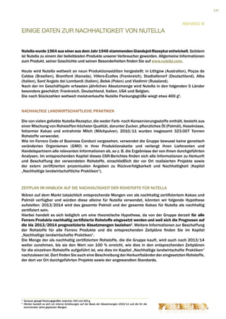 137



                                                                                                             Anhang III
EINIGE DATEN ZUR NACHHALTIGKEIT VON NUTELLA


Nutella wurde 1964 aus einer aus dem Jahr 1946 stammenden Giandujot-Rezeptur entwickelt. Seitdem
ist Nutella zu einem der beliebtesten Produkte unserer Verbraucher geworden. Allgemeine Informationen
zum Produkt, seiner Geschichte und seinen Besonderheiten finden Sie auf www.nutella.com.

Heute wird Nutella weltweit an neun Produktionsstätten hergestellt: in Lithgow (Australien), Poços de
Caldas (Brasilien), Brantford (Kanada), Villers-Écalles (Frankreich), Stadtallenorf (Deutschland), Alba
(Italien), Sant’Angelo dei Lombardi (Italien), Belsk (Polen) und Vladimir (Russland).
Nach der im Geschäftsjahr erfassten jährlichen Absatzmenge wird Nutella in den folgenden 5 Länder
besonders geschätzt: Frankreich, Deutschland, Italien, USA und Belgien.
Die nach Stückzahlen weltweit meistverkaufte Nutella Packungsgröße wiegt etwa 400 g1.


NACHHALTIGE LANDWIRTSCHAFTLICHE PRAKTIKEN

Die von vielen geliebte Nutella-Rezeptur, die weder Farb- noch Konservierungsstoffe enthält, besteht aus
einer Mischung von Rohstoffen höchster Qualität, darunter Zucker, pflanzliches Öl (Palmöl), Haselnüsse,
fettarmer Kakao und entrahmte Milch (Milchpulver). 2010/11 wurden insgesamt 323.007 Tonnen
Rohstoffe verwendet.
Wie im Ferrero Code of Business Conduct vorgesehen, verwendet die Gruppe bewusst keine genetisch
veränderten Organismen (GMO) in ihrer Produktionskette und verlangt ihren Lieferanten und
Handelspartnern alle relevanten Informationen ab, so z. B. die Ergebnisse der von ihnen durchgeführten
Analysen. Im entsprechenden Kapitel dieses CSR-Berichtes finden sich alle Informationen zu Herkunft
und Beschaffung der verwendeten Rohstoffe, einschließlich der vor Ort realisierten Projekte sowie
der extern zertifizierten prozentualen Angaben zu Rückverfolgbarkeit und Nachhaltigkeit (Kapitel
„Nachhaltige landwirtschaftliche Praktiken“).



ZEITPLAN IM HINBLICK AUF DIE NACHHALTIGKEIT DER ROHSTOFFE FÜR NUTELLA
Wären auf dem Markt tatsächlich entsprechende Mengen von als nachhaltig zertifiziertem Kakao und
Palmöl verfügbar und würden diese alleine für Nutella verwendet, könnten wir folgende Hypothese
aufstellen: 2013/2014 wird das gesamte Palmöl und der gesamte Kakao für Nutella als nachhaltig
zertifiziert sein.
Hierbei handelt es sich lediglich um eine theoretische Hypothese, da von der Gruppe derzeit für alle
Ferrero Produkte nachhaltig zertifizierte Rohstoffe eingesetzt werden und weil sich die Prognosen auf
die bis 2013/2014 prognostizierte Absatzmengen beziehen2. Weitere Informationen zur Beschaffung
der Rohstoffe für alle Ferrero Produkte und die entsprechenden Zeitpläne finden Sie im Kapitel
„Nachhaltige landwirtschafte Praktiken“.
Die Menge der als nachhaltig zertifizierten Rohstoffe, die die Gruppe kauft, wird auch nach 2013/14
weiter zunehmen, bis sie den Wert von 100 % erreicht, wie dies in den entsprechenden Zeitplänen
für die einzelnen Rohstoffe aufgeführt ist, wie dies im Kapitel „Nachhaltige landwirtschafte Praktiken“
nachzulesen ist. Dort finden Sie auch eine Beschreibung der Herkunftsländer der eingesetzten Rohstoffe,
der dort vor Ort durchgeführten Projekte sowie der angewandten Standards.




1
    Genauer gesagt Packungsgrößen zwischen 350 und 450 g.
2
    H
     ierbei handelt es sich um interne Schätzungen auf der Basis der Absatzmengen 2010/11 und die für die
    kommenden Jahre geplanten Mengen.
 