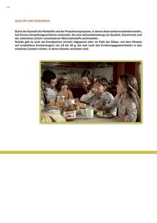 140




      QUALITÄT UND GESCHMACK


      Durch die Auswahl der Rohstoffe und der Produktionsprozesse, in denen diese weiterverarbeitet werden,
      hat Ferrero Herstellungsverfahren entwickelt, die eine Aufrechterhaltung von Qualität, Geschmack und
      der natürlichen Zufuhr verschiedener Mikronährstoffe sicherstellen.
      Nutella gibt es auch als Einzelportion (einzeln abgepackt oder, im Falle der Gläser, mit dem Hinweis
      auf empfohlene Einzelmengen) von 15 bis 30 g, die sich nach den Ernährungsgewohnheiten in den
      einzelnen Ländern richten, in denen Nutella vertrieben wird.
 