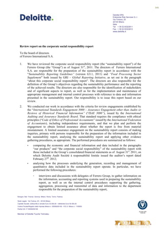 141


                                                                                            Deloitte ERS.
                                                                                            Enterprise Risk Services S.r.l.
                                                                                            Via Tortona, 25
                                                                                            20144 Milano
                                                                                            Italia
                                                                                            Tel: + 39 02 83322611
                                                                                            Fax: + 39 02 83322612
                                                                                            www.deloitte.it




   Review report on the corporate social responsibility report

   To the board of directors
   of Ferrero International S.A.

   1.        We have reviewed the corporate social responsibility report (the “sustainability report”) of the
             Ferrero Group (the “Group”) as of August 31st, 2011. The directors of Ferrero International
             S.A. are responsible for the preparation of the sustainability report in accordance with the
             “Sustainability Reporting Guidelines” (version G3.1, 2011) and “Food Processing Sector
             Supplement” both issued by GRI – Global Reporting Initiative, as set out in the paragraph
             “about this corporate social responsibility report”. The directors are also responsible for the
             definition of the Group’s objectives regarding the sustainability performance and the reporting
             of the achieved results. The directors are also responsible for the identification of stakeholders
             and of significant aspects to report, as well as for the implementation and maintenance of
             appropriate management and internal control processes with reference to data and information
             presented in the sustainability report. Our responsibility is to issue this report based on our
             review.
   2.        We conducted our work in accordance with the criteria for review engagements established by
             the “International Standards Engagement 3000 – Assurance Engagement other than Audits or
             Reviews of Historical Financial Information” (“ISAE 3000”), issued by the International
             Auditing and Assurance Standards Board. That standard requires the compliance with ethical
             principles (“Code of Ethics of Professional Accountants” issued by the International Federation
             of Accountants), including independence requirements, and that we plan and perform the
             engagement to obtain limited assurance about whether the report is free from material
             misstatement. A limited assurance engagement on the sustainability report consists of making
             inquiries, primary with persons responsible for the preparation of the information included in
             the sustainability report, analysing the sustainability report and applying other evidence
             gathering procedures, as appropriate. The performed procedures are summarized as follows:
             •       comparing the economic and financial information and data included in the paragraphs
                     “our products” and “the corporate social responsibility” of the sustainability report with
                     those included in the Group’s consolidated financial statements as of August 31st, 2011, on
                     which Deloitte Audit Société à responsabilité limitée issued the auditor’s report dated
                     February 27th, 2012;
             •       analysing how the processes underlying the generation, recording and management of
                     quantitative data included in the sustainability report operate. In particular, we have
                     performed the following procedures:
                     -        interviews and discussions with delegates of Ferrero Group, to gather information on
                              the information, accounting and reporting systems used in preparing the sustainability
                              report, as well as on the internal control procedures supporting the gathering,
                              aggregation, processing and transmittal of data and information to the department
                              responsible for the preparation of the sustainability report;

Bologna Bari Firenze Genova Milano Roma Torino Padova

Sede Legale: Via Tortona, 25 – 20144 Milano
Capitale Sociale: sottoscritto e versato Euro 32.000,00 – deliberato Euro 50.000,00
Codice Fiscale/Registro delle Imprese Milano n. 05059250158 – R.E.A. Milano n. 1105593
Partita IVA: IT 05059250158
                                                                                                                              ISO 9001:2008
                                                                                                                                FS550166
Member of Deloitte Touche Tohmatsu
 