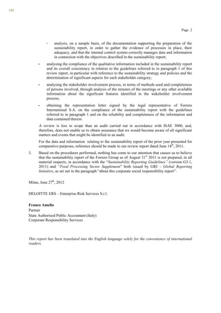 142




                                                                                                         Page 2


                 -   analysis, on a sample basis, of the documentation supporting the preparation of the
                     sustainability report, in order to gather the evidence of processes in place, their
                     adequacy, and that the internal control system correctly manages data and information
                     in connection with the objectives described in the sustainability report;
            •    analysing the compliance of the qualitative information included in the sustainability report
                 and its overall consistency in relation to the guidelines referred to in paragraph 1 of this
                 review report, in particular with reference to the sustainability strategy and policies and the
                 determination of significant aspects for each stakeholder category;
            •    analysing the stakeholder involvement process, in terms of methods used and completeness
                 of persons involved, through analysis of the minutes of the meetings or any other available
                 information about the significant features identified in the stakeholder involvement
                 process;
           •     obtaining the representation letter signed by the legal representative of Ferrero
                 International S.A. on the compliance of the sustainability report with the guidelines
                 referred to in paragraph 1 and on the reliability and completeness of the information and
                 data contained therein.
            A review is less in scope than an audit carried out in accordance with ISAE 3000, and,
            therefore, does not enable us to obtain assurance that we would become aware of all significant
            matters and events that might be identified in an audit.
            For the data and information relating to the sustainability report of the prior year presented for
            comparative purposes, reference should be made to our review report dated June 14th, 2011.
      3.    Based on the procedures performed, nothing has come to our attention that causes us to believe
            that the sustainability report of the Ferrero Group as of August 31st 2011 is not prepared, in all
            material respects, in accordance with the “Sustainability Reporting Guidelines” (version G3.1,
            2011) and “Food Processing Sector Supplement” both issued by GRI – Global Reporting
            Initiative, as set out in the paragraph “about this corporate social responsibility report”.

      Milan, June 27th, 2012

      DELOITTE ERS – Enterprise Risk Services S.r.l.

      Franco Amelio
      Partner
      State Authorised Public Accountant (Italy)
      Corporate Responsibility Services



      This report has been translated into the English language solely for the convenience of international
      readers.
 