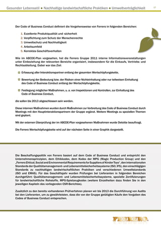 Gesunder Lebensstil ● Nachhaltige landwirtschaftliche Praktiken ● Umweltverträglichkeit                           17




     Der Code of Business Conduct definiert die Vorgehensweise von Ferrero in folgenden Bereichen:

         1. Exzellente Produktqualität und -sicherheit
         2. Verpflichtung zum Schutz der Menschenrechte
         3. Umweltschutz und Nachhaltigkeit
         4. Arbeitsumfeld
         5. Korrektes Geschäftsverhalten

     Wie im ABCDE-Plan vorgesehen, hat die Ferrero Gruppe 2011 interne Informationsveranstaltungen
     unter Einbeziehung der relevanten Bereiche organisiert, insbesondere für die Einkaufs, Vertriebs- und
     Rechtsabteilung. Dabei war das Ziel:

          Erfassung aller Interaktionspartner entlang der gesamten Wertschöpfungskette,

          Bewertung der Bedeutung bzw. der Risiken einer Nichteinhaltung oder nur teilweisen Einhaltung
          des Code of Business Conduct entlang der Wertschöpfungskette,

          Festlegung möglicher Maßnahmen, u. a. von Inspektionen und Kontrollen, zur Einhaltung des
          Code of Business Conduct,

     die sollen bis 2013 abgeschlossen sein werden.

     Diese internen Maßnahmen wurden durch Maßnahmen zur Verbreitung des Code of Business Conduct durch
     Meetings mit den Hauptinteraktionspartnern der Gruppe ergänzt. Weitere Meetings zu speziellen Themen
     sind geplant.

     Mit der externen Überprüfung der im ABCDE-Plan vorgesehenen Maßnahmen wurde Deloitte beauftragt.

     Die Ferrero Wertschöpfungskette wird auf der nächsten Seite in einer Graphik dargestellt.




     Die Beschaffungspolitik von Ferrero basiert auf dem Code of Business Conduct und entspricht den
     Unternehmensprinzipien, dem Ethikkodex, dem Kodex der MPG (Magic Production Group) und den
     „Ferrero Ehtical, Social and Environmental Requirements for Suppliers of Kinder Toys“, den internationalen
     Standards der Qualitätsmanagement- und Lebensmittelsicherheitssysteme (ISO, IFS), den einschlägigen
     Standards zu nachhaltigen landwirtschaftlichen Praktiken und verschiedenen Umweltstandards
     (ISO und EMAS). Für das Geschäftsjahr wurden Prüfungen bei Lieferanten in folgenden Bereichen
     durchgeführt: Qualitätsmanagement- und Lebensmittelsicherheitssysteme, spezielle Zertifizierungen
     für landwirtschaftliche Rohstoffe, MPG-Spielzeugkodex (weitere Einzelheiten dazu finden Sie in den
     jeweiligen Kapiteln des vorliegenden CSR-Berichtes).

     Zusätzlich zu den bereits vorhandenen Prüfverfahren planen wir bis 2013 die Durchführung von Audits
     bei den Lieferanten, um zu gewährleisten, dass die von der Gruppe getätigten Käufe den Vorgaben des
     Codes of Business Conduct entsprechen.
 