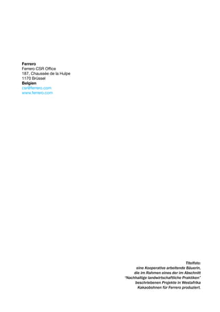 Ferrero
Ferrero CSR Office
187, Chaussée de la Hulpe
1170 Brüssel
Belgien
csr@ferrero.com
www.ferrero.com




                                                               Titelfoto:
                                  eine Kooperative arbeitende Bäuerin,
                                 die im Rahmen eines der im Abschnitt
                            “Nachhaltige landwirtschaftliche Praktiken”
                                 beschriebenen Projekte in Westafrika
                                   Kakaobohnen für Ferrero produziert.
 