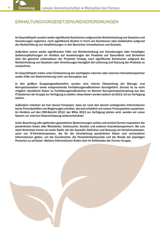 22
       Einleitung         Lokale Gemeinschaften ● Menschen bei Ferrero


     EINHALTUNG VON GESETZEN UND VERORDNUNGEN


     Im Geschäftsjahr wurden weder signifikante Sanktionen aufgrund der Nichteinhaltung von Gesetzen und
     Verordnungen registriert, noch signifikante Strafen in Form von Sanktionen oder Geldstrafen aufgrund
     der Nichterfüllung von Verpflichtungen in den Bereichen Umweltschutz und Soziales.

     Außerdem waren weder signifikanten Fälle von Nichteinhaltung von Verordnungen oder freiwilligen
     Selbstverpflichtungen im Hinblick auf Auswirkungen der Produkte auf Gesundheit und Sicherheit
     über die gesamte Lebensdauer der Produkte hinweg, noch signifikante Sanktionen aufgrund der
     Nichteinhaltung von Gesetzen oder Verordnungen bezüglich der Lieferung und Nutzung der Produkte zu
     verzeichnen.

     Im Geschäftsjahr traten unter Einbeziehung der wichtigsten internen oder externen Interaktionspartner
     weder Fälle von Diskriminierung noch von Korruption auf.

     In den größten Gruppengesellschaften wurden eine interne Überprüfung der Betrugs- und
     Korruptionsrisiken sowie entsprechende Fortbildungsmaßnahmen durchgeführt. Derzeit ist es nicht
     möglich, detaillierte Daten zu Fortbildungsmaßnahmen im Bereich Korruptionsbekämpfung aus den
     IT-Systemen der Gruppe zur Verfügung zu stellen; diese Daten werden jedoch ab 2013/14 zur Verfügung
     stehen.

     Außerdem möchten wir hier darauf hinweisen, dass wir nach den derzeit vorliegenden Informationen
     keine Finanzbeihilfen von Regierungen erhalten, die sich erheblich auf unsere Finanzposition auswirken.
     Im Hinblick auf den CSR-Bericht 2012, der Mitte 2013 zur Verfügung stehen wird, werden wir unser
     System zur internen Datenerfassung weiterentwickeln.

     Unter Beachtung aller geltenden gesetzlichen Bestimmungen achtet und schützt Ferrero respektiert die
     persönlichen Daten aller Mitarbeiter, Verbraucher, Kunden und anderen Interaktionspartnern. Bei uns
     steht Sicherheit immer an erster Stelle: bei der Auswahl, Definition und Nutzung von Verfahrensweisen,
     auch von IT-Verfahrensweisen, die für die Verarbeitung persönlicher Daten und vertraulicher
     Informationen gelten, um die Grundrechte, die Persönlichkeitsrechte und die Würde der jeweiligen
     Personen zu schützen. Weitere Informationen finden sich im Ethikkodex der Ferrero Gruppe.
 