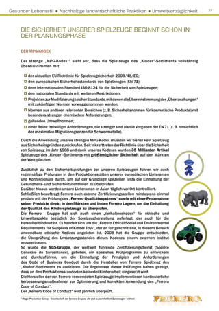Gesunder Lebensstil ● Nachhaltige landwirtschaftliche Praktiken ● Umweltverträglichkeit                                  23




     DIE SICHERHEIT UNSERER SPIELZEUGE BEGINNT SCHON IN
     DER PLANUNGSPHASE

     DER MPG-KODEX

     Der strenge „MPG-Kodex“ 1 sieht vor, dass die Spielzeuge des „Kinder“-Sortiments vollständig
     übereinstimmen mit:

              der aktuellen EU-Richtlinie für Spielzeugsicherheit 2009/48/EG;
              den europäischen Sicherheitsstandards von Spielzeugen (EN 71);
              dem internationalen Standard ISO 8124 für die Sicherheit von Spielzeugen;
              den nationalen Standards mit weiteren Restriktionen;
              Projekten zur Modifizierung solcher Standards, mit denen die Übereinstimmung der „Überraschungen“
              mit zukünftigen Normen vorweggenommen werden;
              Normen aus anderen relevanten Bereichen (z. B. Sicherheitsnormen für kosmetische Produkte) mit
              besonders strengen chemischen Anforderungen;
              geltenden Umweltnormen;
              einer Reihe freiwilliger Anforderungen, die strenger sind als die Vorgaben der EN 71 (z. B. hinsichtlich
              der maximalen Migrationsgrenzen für Schwermetalle).

     Durch die Anwendung unseres strengen MPG-Kodex mussten wir bisher kein Spielzeug
     aus Sicherheitsgründen zurückrufen. Seit Inkrafttreten der Richtlinie über die Sicherheit
     von Spielzeug im Jahr 1988 und dank unseres Kodexes wurden 35 Milliarden Artikel
     Spielzeuge des „Kinder“-Sortiments mit größtmöglicher Sicherheit auf den Märkten
     der Welt platziert.

     Zusätzlich zu den Sicherheitsprüfungen bei unseren Spielzeugen führen wir auch
     regelmäßige Prüfungen in den Produktionsstätten unserer europäischen Lieferanten
     und Konfektionäre durch, um auf der Grundlage spezieller Tests die Einhaltung der
     Gesundheits- und Sicherheitsrichtlinien zu überprüfen.
     Darüber hinaus werden unsere Lieferanten in Asien täglich vor Ort kontrolliert.
     Schließlich beauftragt Ferrero auch externe Zertifizierungsstellen mindestens einmal
     pro Jahr mit der Prüfung des „Ferrero Qualitätssystems“ sowie mit einer Probenahme
     seiner Produkte direkt in den Märkten und in den Ferrero Lagern, um die Einhaltung
     der Qualität des Kinderspielzeugs zu überprüfen.
     Die Ferrero Gruppe hat sich auch einen „Verhaltenskodex“ für ethische und
     Umweltaspekte bezüglich der Spielzeugherstellung auferlegt, der auch für die
     Hersteller bindend ist. Es handelt sich um die „Ferrero Ethical Social and Environmental
     Requirements for Suppliers of Kinder Toys“, der an fortgeschrittene, in diesem Bereich
     anwendbare ethische Kodizes angelehnt ist. 2008 hat die Gruppe entschieden,
     die Überprüfung des Umsetzungsstandes dieses Kodexes einem externen Institut
     anzuvertrauen.
     So wurde die SGS-Gruppe, der weltweit führende Zertifizierungsdienst (Société
     Générale de Surveillance), gebeten, ein spezielles Prüfprogramm zu entwickeln
     und durchzuführen, um die Einhaltung der Prinzipien und Anforderungen
     des Code of Business Conduct durch die Hersteller von Ferrero Spielzeug des
     „Kinder“-Sortiments zu auditieren. Die Ergebnisse dieser Prüfungen haben gezeigt,
     dass an den Produktionsstandorten keinerlei Kinderarbeit eingesetzt wird.
     Die Hersteller der von Ferrero verwendeten Spielzeuge implementieren kontinuierliche
     Verbesserungsmaßnahmen zur Optimierung und korrekten Anwendung des „Ferrero
     Code of Conduct“.
     Der „Ferrero Code of Conduct“ wird jährlich überprüft.
     1
         Magic Production Group - Gesellschaft der Ferrero Gruppe, die sich ausschließlich Spielzeugen widmet.
 