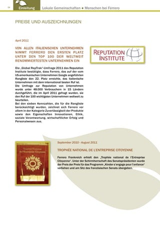 24
       Einleitung        Lokale Gemeinschaften ● Menschen bei Ferrero


     PREISE UND AUSZEICHNUNGEN



     April 2011

     VON ALLEN ITALIENISCHEN UNTERNEHMEN
     NIMMT FERRERO DEN ERSTEN PLATZ
     UNTER DEN TOP 100 DER WELTWEIT
     RENOMMIERTESTEN UNTERNEHMEN EIN

     Die „Global RepTrak“-Umfrage 2011 des Reputation
     Institute bestätigte, dass Ferrero, das auf der vom
     US-amerikanischen Unternehmen Google angeführten
     Rangliste den 22. Platz erreichte, das italienische
     Unternehmen mit dem international besten Ruf ist.
     Die Umfrage zur Reputation von Unternehmen
     wurde unter 48.000 Verbrauchern in 15 Ländern
     durchgeführt, die im April 2011 gefragt wurden, sie
     den Ruf der 100 wichtigsten Unternehmen weltweit zu
     beurteilen.
     Bei den sieben Kennzahlen, die für die Rangliste
     berücksichtigt wurden, zeichnet sich Ferrero vor
     allem in der Kategorie Zuverlässigkeit der Produkte
     sowie den Eigenschaften Innovationen, Ethik,
     soziale Verantwortung, wirtschaftlicher Erfolg und
     Personalwesen aus.




                                    September 2010 - August 2011

                                    TROPHÉE NATIONAL DE L’ENTREPRISE CITOYENNE

                                    Ferrero Frankreich erhielt den „Trophée national de l’Entreprise
                                    Citoyenne“. Unter der Schirmherrschaft des Senatspräsidenten wurde
                                    der Preis der Preis für das Programm „Kinder s’engage pour l’enfance“
                                    verliehen und am Sitz des französischen Senats übergeben.
 