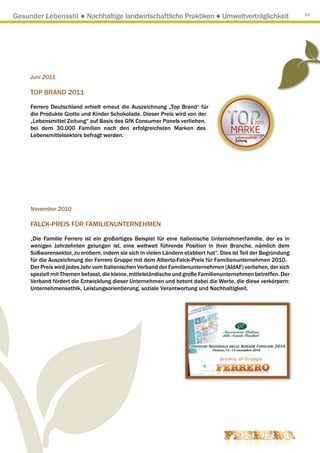 Gesunder Lebensstil ● Nachhaltige landwirtschaftliche Praktiken ● Umweltverträglichkeit                          25




     Juni 2011

     Top Brand 2011

     Ferrero Deutschland erhielt erneut die Auszeichnung „Top Brand“ für
     die Produkte Giotto und Kinder Schokolade. Dieser Preis wird von der
     „Lebensmittel Zeitung“ auf Basis des GfK Consumer Panels verliehen,
     bei dem 30.000 Familien nach den erfolgreichsten Marken des
     Lebensmittelsektors befragt werden.




     November 2010

     FALCK-PREIS FÜR FAMILIENUNTERNEHMEN

     „Die Familie Ferrero ist ein großartiges Beispiel für eine italienische Unternehmerfamilie, der es in
     wenigen Jahrzehnten gelungen ist, eine weltweit führende Position in ihrer Branche, nämlich dem
     Süßwarensektor, zu erobern, indem sie sich in vielen Ländern etabliert hat“. Dies ist Teil der Begründung
     für die Auszeichnung der Ferrero Gruppe mit dem Alberto-Falck-Preis für Familienunternehmen 2010.
     Der Preis wird jedes Jahr vom Italienischen Verband der Familienunternehmen (AIdAF) verliehen, der sich
     speziell mit Themen befasst, die kleine, mittelständische und große Familienunternehmen betreffen. Der
     Verband fördert die Entwicklung dieser Unternehmen und betont dabei die Werte, die diese verkörpern:
     Unternehmensethik, Leistungsorientierung, soziale Verantwortung und Nachhaltigkeit.
 