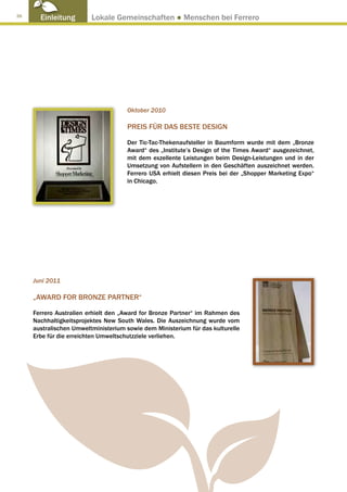 26
       Einleitung        Lokale Gemeinschaften ● Menschen bei Ferrero




                                     Oktober 2010

                                     PREIS FÜR DAS BESTE DESIGN

                                     Der Tic-Tac-Thekenaufsteller in Baumform wurde mit dem „Bronze
                                     Award“ des „Institute’s Design of the Times Award“ ausgezeichnet,
                                     mit dem exzellente Leistungen beim Design-Leistungen und in der
                                     Umsetzung von Aufstellern in den Geschäften auszeichnet werden.
                                     Ferrero USA erhielt diesen Preis bei der „Shopper Marketing Expo“
                                     in Chicago.




     Juni 2011

     „AWARD FOR BRONZE PARTNER“

     Ferrero Australien erhielt den „Award for Bronze Partner“ im Rahmen des
     Nachhaltigkeitsprojektes New South Wales. Die Auszeichnung wurde vom
     australischen Umweltministerium sowie dem Ministerium für das kulturelle
     Erbe für die erreichten Umweltschutzziele verliehen.
 
