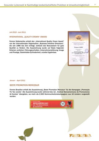Gesunder Lebensstil ● Nachhaltige landwirtschaftliche Praktiken ● Umweltverträglichkeit                 27




     Juli 2010 - Juni 2011

     INTERNATIONAL „QUALITY CROWN“ AWARD

     Ferrero Südamerika erhielt den „International Quality Crown Award“
     von der internationalen Organisation „Business Initiative Directions“,
     die seit 1986 das Ziel verfolgt, weltweit das Bewusstsein für gute
     Qualität zu fördern. Die Auszeichnung wurde auf Basis folgender
     Kriterien verliehen: Führungsverhalten, Unternehmensführung, Image
     und Prestige, Stakeholder-Zufriedenheit, erzielte Ergebnisse.




     Januar – April 2011

     BESTE PROMOTION MERCOSUR

     Ferrero Brasilien erhielt die Auszeichnung „Beste Promotion Mercosur“ für die Kampagne „Promoçāo
     Tic Tac canela“. Die Auszeichnung wurde während des 12. „Festival Iberoamericano de Promociones
      Eventos“ übergeben, wo mehr als 2.500 Kommunikationskampagnen aus 16 Ländern vorgestellt
     wurden.
 