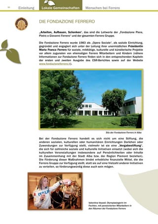 30
     Einleitung     Lokale Gemeinschaften ● Menschen bei Ferrero


                  DIE FONDAZIONE FERRERO

                  „Arbeiten, Aufbauen, Schenken“, das sind die Leitwerte der „Fondazione Piera,
                  Pietro e Giovanni Ferrero“ und der gesamten Ferrero Gruppe.

                  Die Fondazione Ferrero wurde 1983 als „Opera Sociale“, als soziale Einrichtung,
                  gegründet und engagiert sich unter der Leitung ihrer unermüdlichen Präsidentin
                  Maria Franca Ferrero für soziale, mildtätige, kulturelle und künstlerische Projekte
                  vor allem zugunsten von ehemaligen Ferrero Mitarbeitern und Kindern (nähere
                  Informationen zur Fondazione Ferrero finden sich in den entsprechenden Kapiteln
                  der ersten und zweiten Ausgabe des CSR-Berichtes sowie auf der Website
                  www.fondazioneferrero.it).




                                                                          Sitz der Fondazione Ferrero in Alba

                  Bei der Fondazione Ferrero handelt es sich nicht um eine Stiftung, die
                  anderen sozialen, kulturellen oder humanitären Einrichtungen Darlehen oder
                  Zuwendungen zur Verfügung stellt, vielmehr ist sie eine „Vergabestiftung“,
                  die sich für zahlreiche soziale und kulturelle Initiativen einsetzt (wobei sich die
                  kulturellen Veranstaltungen insbesondere auf Persönlichkeiten oder Inhalte
                  im Zusammenhang mit der Stadt Alba bzw. der Region Piemont beziehen).
                  Die Förderung dieser Maßnahmen bindet erhebliche finanzielle Mittel, die die
                  Ferrero Gruppe zur Verfügung stellt, statt sie auf eine Vielzahl anderer Initiativen
                  zu verteilen, so förderungswürdig diese auch sein mögen.




                                                          Valentina Vezzali, Olympiasiegerin im
                                                          Fechten, mit pensionierten Mitarbeitern in
                                                          den Räumen der Fondazione Ferrero
 