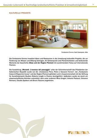 Gesunder Lebensstil ● Nachhaltige landwirtschaftliche Praktiken ● Umweltverträglichkeit                              31




     KULTURELLE PROJEKTE




                                                                         Fondazione Ferrero, Saal Cassiopeia, Alba



      Die Fondazione Ferrero investiert Ideen und Ressourcen in die Umsetzung kultureller Projekte, die zur
      Förderung von Wissen und Bildung beitragen. Ihr Schwerpunkt sind Persönlichkeiten und bedeutende
      Momente der Geschichte Albas und der Region Piemont mit zunehmendem Fokus auf internationale
      Themen.

      Die Ausstellung „Morandi. L’essenza del paesaggio“ unter der Schirmherrschaft des Präsidenten der
      Italienischen Republik wurde von der „Fondazione Piera, Pietro e Giovanni Ferrero“, der „Fondazione
      Cassa di Risparmio Cuneo“ und der Region Piemont gefördert und in Zusammenarbeit mit der Stiftung
      für Kunsthistorische Studien Roberto Longhi in Florenz durchgeführt. Außerdem wurde sie durch ein
      wissenschaftliches Komitee unterstützt, dem unter anderem Mina Gregori, Antonio Paolucci, Giovanni
      Romano, Claudio Spadoni und Bruno Toscano angehörten.
 