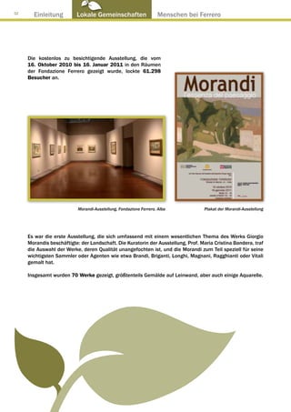 32
       Einleitung         Lokale Gemeinschaften ● Menschen bei Ferrero




     Die kostenlos zu besichtigende Ausstellung, die vom
     16. Oktober 2010 bis 16. Januar 2011 in den Räumen
     der Fondazione Ferrero gezeigt wurde, lockte 61.298
     Besucher an.




                           Morandi-Ausstellung, Fondazione Ferrero, Alba          Plakat der Morandi-Ausstellung




     Es war die erste Ausstellung, die sich umfassend mit einem wesentlichen Thema des Werks Giorgio
     Morandis beschäftigte: der Landschaft. Die Kuratorin der Ausstellung, Prof. Maria Cristina Bandera, traf
     die Auswahl der Werke, deren Qualität unangefochten ist, und die Morandi zum Teil speziell für seine
     wichtigsten Sammler oder Agenten wie etwa Brandi, Briganti, Longhi, Magnani, Ragghianti oder Vitali
     gemalt hat.

     Insgesamt wurden 70 Werke gezeigt, größtenteils Gemälde auf Leinwand, aber auch einige Aquarelle.
 