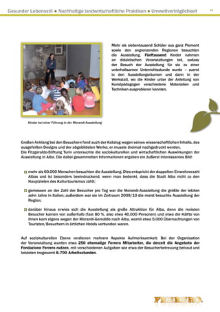 Gesunder Lebensstil ● Nachhaltige landwirtschaftliche Praktiken ● Umweltverträglichkeit                           33




                                                               Mehr als siebentausend Schüler aus ganz Piemont
                                                               sowie den angrenzenden Regionen besuchten
                                                               die Ausstellung. Fünftausend Kinder nahmen
                                                               an didaktischen Veranstaltungen teil, sodass
                                                               der Besuch der Ausstellung für sie zu einer
                                                               unterhaltsamen Unterrichtsstunde wurde – zuerst
                                                               in den Ausstellungsräumen und dann in der
                                                               Werkstatt, wo die Kinder unter der Anleitung von
                                                               Kunstpädagogen verschiedene Materialien und
                                                               Techniken ausprobieren konnten.




         Kinder bei einer Führung in der Morandi-Ausstellung




      Großen Anklang bei den Besuchern fand auch der Katalog wegen seines wissenschaftlichen Inhalts, des
      ausgefeilten Designs und der abgebildeten Werke; er musste dreimal nachgedruckt werden.
      Die Fitzgeraldo-Stiftung Turin untersuchte die soziokulturellen und wirtschaftlichen Auswirkungen der
      Ausstellung in Alba. Die dabei gesammelten Informationen ergaben ein äußerst interessantes Bild:


          mehr als 60.000 Menschen besuchten die Ausstellung. Dies entspricht der doppelten Einwohnerzahl
          Albas und ist besonders beeindruckend, wenn man bedenkt, dass die Stadt Alba nicht zu den
          Hauptzielen des Kulturtourismus zählt;

          gemessen an der Zahl der Besucher pro Tag war die Morandi-Ausstellung die größte der letzten
          zehn Jahre in Italien; außerdem war sie im Zeitraum 2009/10 die meist besuchte Ausstellung der
          Region;

          darüber hinaus erwies sich die Ausstellung als große Attraktion für Alba, denn die meisten
          Besucher kamen von außerhalb (fast 80 %, also etwa 40.000 Personen) und etwa die Hälfte von
          ihnen kam eigens wegen der Morandi-Gemälde nach Alba, womit etwa 5.000 Übernachtungen von
          Touristen/Besuchern in örtlichen Hotels verbunden waren.


      Auf soziokulturellen Ebene verdienen mehrere Aspekte Aufmerksamkeit: Bei der Organisation
      der Veranstaltung wurden etwa 250 ehemalige Ferrero Mitarbeiter, die derzeit die Angebote der
      Fondazione Ferrero nutzen, mit verschiedenen Aufgaben wie etwa der Besucherbetreuung betraut und
      leisteten insgesamt 8.700 Arbeitsstunden.
 