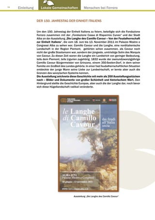 34
     Einleitung      Lokale Gemeinschaften ● Menschen bei Ferrero


                  Der 150. Jahrestag der Einheit Italiens


                  Um den 150. Jahrestag der Einheit Italiens zu feiern, beteiligte sich die Fondazione
                  Ferrero zusammen mit der „Fondazione Cassa di Risparmio Cuneo“ und der Stadt
                  Alba an der Ausstellung „Die Langhe des Camillo Cavour – Von der Feudalherrschaft
                  zur Einheit Italiens“, die vom 18. Juni bis 13. November 2011 im Palazzo Mostre e
                  Congressi Alba zu sehen war. Camillo Cavour und die Langhe, eine norditalienische
                  Landschaft in der Region Piemont, gehörten schon zusammen, als Cavour noch
                  nicht der große Staatsmann war, sondern der jüngeste, umtriebige Sohn des Marquis
                  von Cavour. Zu dieser Zeit waren die Langhe ein Landstrich von geringer Bedeutung,
                  teils dem Piemont, teils Ligurien zugehörig. 1832 wurde der zweiundzwanzigjährige
                  Camillo Cavour Bürgermeister von Grinzano, einem 350-Seelen-Dorf, in dem seiner
                  Familie ein Großteil des Landes gehörte. In einer fast feudalherrschaftlichen Situation
                  entdeckte der junge Mann seine Liebe zur Landwirtschaft, er lernte aber auch die
                  Grenzen des savoyischen Systems kennen.
                  Die Ausstellung zeichnete diese Geschichte mit mehr als 200 Ausstellungsstücken
                  nach – Bilder und Dokumente von großer Schönheit und historischem Wert. Den
                  Hintergrund stellte die Geschichte Europas, aber auch die der Langhe dar, noch bevor
                  sich diese Hügellandschaft radikal veränderte.




                                                 Ausstellung „Die Langhe des Camillo Cavour“
 