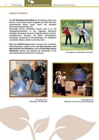 36
       Einleitung          Lokale Gemeinschaften ● Menschen bei Ferrero


     SOZIALE PROJEKTE


     Die 40 Arbeitsgemeinschaften der Fondazione setzen ihre
     bereits in den ersten beiden Ausgaben des CSR- Berichtes
     beschriebenen Kultur-, Kunst-, Sport- und sonstigen
     Gemeinschaftsaktivitäten fort.
     Ehemalige Ferrero- Mitarbeiter können sich in ca. 40
     Arbeitsgemeinschaften in den folgenden Bereichen
     betätigen: Schneidern, Keramik, Fotografie, Sticken, Internet,
     Fremdsprachen, Zeichnen und Malen, Umweltschutz,
     Chorsingen, gemeinsame Veranstaltungen von Großeltern
     und Enkeln, Kochen, Backen und vieles mehr.

     Mehr als 1.800 Personen haben in diesem Jahr an solchen
     Aktivitätsgruppen teilgenommen; pro Tag besuchen etwa
     800 Personen die Fondazione; zirka 70 ehemalige Ferrero
     Mitarbeiter nehmen das Angebot der Fondazione in den
                                                                        Ehemalige Ferrero Mitarbeiter beim Sport
     oben beschriebenen Bereichen in Anspruch.




                                        Ehemalige Ferrero                                       Ehemalige Ferrero
                               Mitarbeiter in der Werkstatt           Mitarbeiter während einer Theateraufführung
 