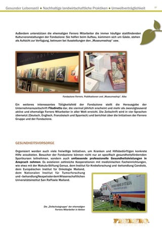 Gesunder Lebensstil ● Nachhaltige landwirtschaftliche Praktiken ● Umweltverträglichkeit                        37




      Außerdem unterstützen die ehemaligen Ferrero Mitarbeiter die immer häufiger stattfindenden
      Kulturveranstaltungen der Fondazione: Sie helfen beim Aufbau, kümmern sich um Gäste, stehen
      als Aufsicht zur Verfügung, betreuen bei Ausstellungen den „Museumsshop“ usw.




                                              Fondazione Ferrero, Publikationen und „Museumsshop“, Alba


      Ein weiteres interessantes Tätigkeitsfeld der Fondazione stellt die Herausgabe der
      Unternehmenszeitschrift Filodiretto dar, die viermal jährlich erscheint und mehr als zwanzigtausend
      aktive und ehemalige Ferrero Mitarbeiter in aller Welt erreicht. Die Zeitschrift wird in vier Sprachen
      übersetzt (Deutsch, Englisch, Französisch und Spanisch) und berichtet über die Initiativen der Ferrero
      Gruppe und der Fondazione.




      GESUNDHEITSVORSORGE

      Organisiert werden auch viele freiwillige Initiativen, um Kranken und Hilfsbedürftigen konkrete
      Hilfe anzubieten. Besucher der Fondazione können nicht nur an spezifisch gesundheitsfördernden
      Sportkursen teilnehmen, sondern auch umfassende professionelle Gesundheitsleistungen in
      Anspruch nehmen. Es existieren zahlreiche Kooperationen mit medizinischen Facheinrichtungen,
      wie etwa mit der Makula-Stiftung Genua, dem Institut für Krebsforschung und -behandlung Candiolo,
      dem Europäischen Institut für Onkologie Mailand,
      dem Nationalen Institut für Tumorforschung
      und –behandlung Neapel oder dem Wissenschaftlichen
      Universitätsinstitut San Raffaele Mailand.




                            Die „Zivilschutzgruppe“ der ehemaligen
                                        Ferrero Mitarbeiter in Aktion
 