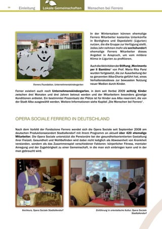 38
       Einleitung            Lokale Gemeinschaften ● Menschen bei Ferrero




                                                                   In der Wintersaison können ehemalige
                                                                   Ferrero Mitarbeiter kostenlos Unterkünfte
                                                                   in Bordighera und Ospedaletti (Ligurien)
                                                                   nutzen, die die Gruppe zur Verfügung stellt.
                                                                   Jedes Jahr nehmen mehr als sechshundert
                                                                   ehemalige Ferrero Mitarbeiter dieses
                                                                   Angebot in Anspruch, um vom mildere
                                                                   Klima in Ligurien zu profitieren.

                                                                   Auch die Aktivitäten der Stiftung „Movimento
                                                                   per il Bambino“ von Prof. Maria Rita Parsi
                                                                   wurden fortgesetzt, die zur Ausarbeitung der
                                                                   so genannten Alba-Charta geführt hat, eines
                                                                   Verhaltenskodexes zur bewussten Nutzung
                    Ferrero Foundation, Unternehmenskindergarten   neuer Medien durch Kinder.

     Ferner existiert auch noch Unternehmenskindergarten, in dem seit Herbst 2009 achtzig Kinder
     zwischen drei Monaten und drei Jahren betreut werden und der Mitarbeitern besonders günstige
     Konditionen anbietet. Ein bestimmter Prozentsatz der Plätze ist für Kinder aus Alba reserviert, die von
     der Stadt Alba ausgewählt werden. Weitere Informationen siehe Kapitel „Die Menschen bei Ferrero“.




     OPERA SOCIALE FERRERO IN DEUTSCHLAND

     Nach dem Vorbild der Fondazione Ferrero wendet sich die Opera Sociale seit September 2008 am
     deutschen Produktionsstandort Stadtallendorf mit ihrem Programm an aktuell über 420 ehemalige
     Mitarbeiter. Die Opera Sociale unterstützt die Pensionäre bei der gesundheitsorientierten Gestaltung
     ihrer Freizeit. Gesundheit und Wohlbefinden wird dabei nicht lediglich als Abwesenheit von Krankheit
     verstanden, sondern als das Zusammenspiel verschiedener Faktoren: körperlicher Fitness, mentaler
     Anregung und der Zugehörigkeit zu einer Gemeinschaft, in die man sich einbringen kann und in der
     man gebraucht wird.




          Kochkurs, Opera Sociale Stadtallendorf                       Einführung in orientalische Kultur, Opera Sociale
                                                                                                          Stadtallendorf
 