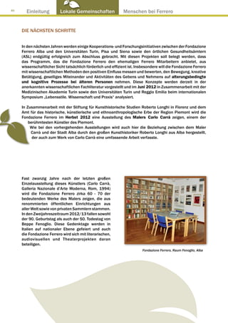 40
       Einleitung          Lokale Gemeinschaften ● Menschen bei Ferrero


     DIE NÄCHSTEN SCHRITTE


     In den nächsten Jahren werden einige Kooperations- und Forschungsinitiativen zwischen der Fondazione
     Ferrero Alba und den Universitäten Turin, Pisa und Siena sowie den örtlichen Gesundheitsämtern
     (ASL) endgültig erfolgreich zum Abschluss gebracht. Mit diesen Projekten soll belegt werden, dass
     das Programm, das die Fondazione Ferrero den ehemaligen Ferrero Mitarbeitern anbietet, aus
     wissenschaftlicher Sicht tatsächlich förderlich und effizient ist. Insbesondere will die Fondazione Ferrero
     mit wissenschaftlichen Methoden den positiven Einfluss messen und bewerten, den Bewegung, kreative
     Betätigung, geselliges Miteinander und Aktivitäten des Gebens und Nehmens auf alterungsbedingte
     und kognitive Prozesse bei älteren Personen nehmen. Diese Konzepte werden derzeit in der
     anerkannten wissenschaftlichen Fachliteratur vorgestellt und im Juni 2012 in Zusammenarbeit mit der
     Medizinischen Akademie Turin sowie den Universitäten Turin und Reggio Emilia beim internationalen
     Symposium „Lebensstile. Wissenschaft und Praxis“ analysiert.

     In Zusammenarbeit mit der Stiftung für Kunsthistorische Studien Roberto Longhi in Florenz und dem
     Amt für das historische, künstlerische und ethnoanthropologische Erbe der Region Piemont wird die
     Fondazione Ferrero im Herbst 2012 eine Ausstellung des Malers Carlo Carrà zeigen, einem der
         berühmtesten Künstler des Piemont.
          Wie bei den vorhergehenden Ausstellungen wird auch hier die Beziehung zwischen dem Maler
          Carrà und der Stadt Alba durch den großen Kunsthistoriker Roberto Longhi aus Alba hergestellt,
           der auch zum Werk von Carlo Carrà eine umfassende Arbeit verfasste.




     Fast zwanzig Jahre nach der letzten großen
     Einzelausstellung dieses Künstlers (Carlo Carrà,
     Galleria Nazionale d’Arte Moderna, Rom, 1994)
     wird die Fondazione Ferrero zirka 60 - 70 der
     bedeutenden Werke des Malers zeigen, die aus
     renommierten öffentlichen Einrichtungen aus
     aller Welt sowie von privaten Sammlern stammen.
     In den Zweijahreszeitraum 2012/13 fallen sowohl
     der 90. Geburtstag als auch der 50. Todestag von
     Beppe Fenoglio. Diese Gedenktage werden in
     Italien auf nationaler Ebene gefeiert und auch
     die Fondazione Ferrero wird sich mit literarischen,
     audiovisuellen und Theaterprojekten daran
     beteiligen.
                                                                           Fondazione Ferrero, Raum Fenoglio, Alba
 