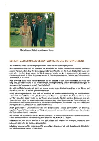2




                  Maria Franca, Michele und Giovanni Ferrero




    BERICHT ZUR SOZIALEN VERANTWORTUNG DES UNTERNEHMENS
    Wir bei Ferrero haben uns im vergangenen Jahr vielen Herausforderungen gestellt.
    Dank der Leidenschaft und des Einsatzes der Menschen bei Ferrero und dem wachsenden Vertrauen
    unserer Konsumenten stieg der Umsatz gegenüber dem Vorjahr um 9,1 %, die Produktion wuchs um
    mehr als 4 %. Ende 2010 waren die CO2-Emissionen bereits um 14 % gesunken, der Verbrauch an
    Primärenergie um 7 %. Diese Ergebnisse stehen in Einklang mit unserem Ziel, die CO2-Emissionen bis
    2020 um 40 % zu senken.
    Dies bedeutet, dass unser Geschäftsmodell es uns erlaubt, in den Gemelnschaften, in denen wir
    tätig sind, zu wachsen und in sie zu investieren, sowie gleichzeitig unsere Umweltauswirkungen zu
    verringern. Und genau darin besteht Nachhaltigkeit!
    Das gleiche Modell wenden wir auch auf unsere beiden neuen Produktionsstätten in der Türkei und
    Mexiko an, die 2013 in Betrieb genommen werden.
    Unser Nachhaltigkeitsansatz wird von der Strategie der sozialen Verantwortung des Unternehmens
    unterstützt, deren Motto es ist: „Werte teilen, um Werten zu schaffen“. Die Art und Weise, in der
    wir Wert schaffen, basiert nicht nur auf festen, unveränderten Werten, sondern beinhaltet auch die
    Verantwortung, diese mit unseren Interaktionspartnern zu teilen: innerhalb der Ferrero Gruppe, mit
    Konsumenten und Familien, innerhalb der Gemeinschaften Regionen, in denen wir tätig sind, im Rahmen
    der Organisationen, mit denen wir zusammenarbeiten.
    Durch gemeinsame Unternehmenswerte wie beispielsweise unsere Leidenschaft für Exzellenz,
    Loyalität, Respekt, Verantwortung und Integrität können wir unsere Mission erfüllen: den Erwartungen
    der Verbraucher gerecht zu werden.
    Hier handelt es sich um ein starkes Wertefundament, für eine gemeinsam auf globaler und lokaler
    Ebene wahrgenommene Verantwortung. Wir sehen uns als „GLOKALE“ Gruppe.
    Global sind wir, weil wir auf Märkten in aller Welt präsent sind und weil wir Prinzipien, Pläne und Ziele
    haben, die überall in der gleichen Weise gelten.
    Lokal sind wir aufgrund der Leidenschaft für unsere Wurzeln und weil wir stolz darauf sind, in Mitarbeiter
    und lokale Gemeinschaften zu investieren.
 