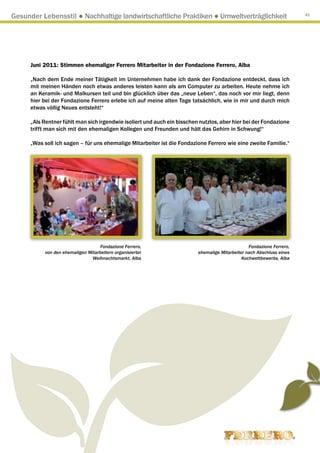 Gesunder Lebensstil ● Nachhaltige landwirtschaftliche Praktiken ● Umweltverträglichkeit                                41




      Juni 2011: Stimmen ehemaliger Ferrero Mitarbeiter in der Fondazione Ferrero, Alba

      „Nach dem Ende meiner Tätigkeit im Unternehmen habe ich dank der Fondazione entdeckt, dass ich
      mit meinen Händen noch etwas anderes leisten kann als am Computer zu arbeiten. Heute nehme ich
      an Keramik- und Malkursen teil und bin glücklich über das „neue Leben“, das noch vor mir liegt, denn
      hier bei der Fondazione Ferrero erlebe ich auf meine alten Tage tatsächlich, wie in mir und durch mich
      etwas völlig Neues entsteht!“

      „Als Rentner fühlt man sich irgendwie isoliert und auch ein bisschen nutzlos, aber hier bei der Fondazione
      trifft man sich mit den ehemaligen Kollegen und Freunden und hält das Gehirn in Schwung!“

      „Was soll ich sagen – für uns ehemalige Mitarbeiter ist die Fondazione Ferrero wie eine zweite Familie.“




                                    Fondazione Ferrero,                                          Fondazione Ferrero,
           von den ehemaligen Mitarbeitern organisierter                  ehemalige Mitarbeiter nach Abschluss eines
                                Weihnachtsmarkt, Alba                                         Kochwettbewerbs, Alba
 