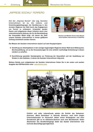 42
       Einleitung         Lokale Gemeinschaften ● Menschen bei Ferrero


     „IMPRESE SOCIALI“ FERRERO


     Ziel der „Imprese Sociali“ (der sog. Sozialen
     Unternehmen) ist es, die Lebens- und
     Entwicklungsbedingungen der Bevölkerung in den
     ärmsten Regionen der Welt durch das Engagement
     von Ferrero zu verbessern. Umsetzbar werden
     Zweck und Leitgedanke dieser Initiative durch eine
     unternehmerische Haltung, die für die Bereitstellung
     der finanziellen Mittel sorgt, mit denen die Ziele               Giovanni und Michele Ferrero beim Besuch
     unserer Sozialen Unternehmen in immer größerem                   aines Sozialen Unternehmens in Südafrika
     Umfang verwirklicht werden können.

     Die Mission der Sozialen Unternehmen basiert auf zwei Hauptprinzipien:

         Schaffung von Arbeitsplätzen in den weniger begünstigten Regionen dieser Welt durch Bildung bzw.
         Berufsausbildung, um so die Voraussetzungen für eine wirklich nachhaltige Entwicklung in diesen
         Ländern zu schaffen.

         Durchführung spezieller Sozialprojekte zur Förderung der Gesundheit und der Ausbildung von
         Kindern in den Gebieten, in denen die Sozialen Unternehmen tätig sind.

     Weitere Details zum Leitgedanken der Sozialen Unternehmen finden Sie in der ersten und zweiten
     Ausgabe des CSR-Berichtes unter www.ferrero.com.




                                                                                                                 Abbildungen: Arkenù sas - Andrea Mascarino und Davide Bonaiti




                             Fröhlich und voller Lebensfreude spielen die Schüler des Salesianer-
                             Zentrums „Marie Dominique“ in Yaounde, Kamerun, nach ihren langen
                             Unterrichtsstunden im Pausenhof. Neben einem Kindergarten und einer
                             Grundschule gibt es im Salesianer-Zentrum auch eine Berufsschule: Vielen
                             Absolventen des Konditorlehrgangs bietet das Soziale Unternehmen eine
                             konkrete Beschäftigungsmöglichkeit.
 