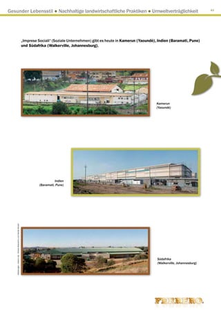 Gesunder Lebensstil ● Nachhaltige landwirtschaftliche Praktiken ● Umweltverträglichkeit                                                                                       43




                                                                     „Imprese Sociali“ (Soziale Unternehmen) gibt es heute in Kamerun (Yaoundé), Indien (Baramati, Pune)
                                                                     und Südafrika (Walkerville, Johannesburg).




                                                                                                                                                Kamerun
                                                                                                                                                (Yaoundé)




                                                                                         Indien
                                                                               (Baramati, Pune)
    Abbildungen : Arkenù sas - Andrea Mascarino und Davide Bonaiti




                                                                                                                                                Südafrika
                                                                                                                                                (Walkerville, Johannesburg)
 