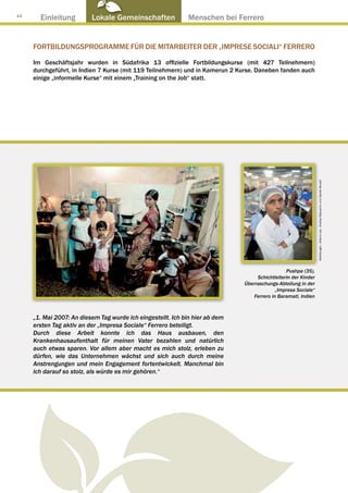 44
       Einleitung         Lokale Gemeinschaften ● Menschen bei Ferrero


     FORTBILDUNGSPROGRAMME FÜR DIE MITARBEITER DER „IMPRESE SOCIALI“ FERRERO

     Im Geschäftsjahr wurden in Südafrika 13 offizielle Fortbildungskurse (mit 427 Teilnehmern)
     durchgeführt, in Indien 7 Kurse (mit 119 Teilnehmern) und in Kamerun 2 Kurse. Daneben fanden auch
     einige „informelle Kurse“ mit einem „Training on the Job“ statt.




                                                                                                                Abbildungen : Arkenù sas - Andrea Mascarino und Davide Bonaiti
                                                                                                Pushpa (35),
                                                                                   Schichtleiterin der Kinder
                                                                              Überraschungs-Abteilung in der
                                                                                            „Impresa Sociale“
                                                                                  Ferrero in Baramati, Indien



     „1. Mai 2007: An diesem Tag wurde ich eingestellt. Ich bin hier ab dem
     ersten Tag aktiv an der „Impresa Sociale“ Ferrero beteiligt.
     Durch diese Arbeit konnte ich das Haus ausbauen, den
     Krankenhausaufenthalt für meinen Vater bezahlen und natürlich
     auch etwas sparen. Vor allem aber macht es mich stolz, erleben zu
     dürfen, wie das Unternehmen wächst und sich auch durch meine
     Anstrengungen und mein Engagement fortentwickelt. Manchmal bin
     ich darauf so stolz, als würde es mir gehören.“
 