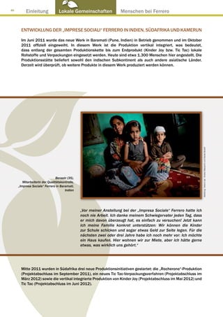 46
          Einleitung              Lokale Gemeinschaften ● Menschen bei Ferrero


       ENTWICKLUNG DER „IMPRESE SOCIALI“ FERRERO IN INDIEN, SÜDAFRIKA UND KAMERUN

       Im Juni 2011 wurde das neue Werk in Baramati (Pune, Indien) in Betrieb genommen und im Oktober
       2011 offiziell eingeweiht. In diesem Werk ist die Produktion vertikal integriert, was bedeutet,
       dass entlang der gesamten Produktionskette bis zum Endprodukt (Kinder Joy bzw. Tic Tac) lokale
       Rohstoffe und Verpackungen eingesetzt werden. Heute sind etwa 1.300 Menschen hier angestellt. Die
       Produktionsstätte beliefert sowohl den indischen Subkontinent als auch andere asiatische Länder.
       Derzeit wird überprüft, ob weitere Produkte in diesem Werk produziert werden können.




                                                                                                                     Abbildung : Arkenù sas - Andrea Mascarino und Davide Bonaiti
                                Benazir (35),
        Mitarbeiterin der Qualitätskontrolle,
     „Impresa Sociale“ Ferrero in Baramati,
                                      Indien




                                                „Vor meiner Anstellung bei der „Impresa Sociale“ Ferrero hatte ich
                                                noch nie Arbeit. Ich danke meinem Schwiegervater jeden Tag, dass
                                                er mich davon überzeugt hat, es einfach zu versuchen! Jetzt kann
                                                ich meine Familie konkret unterstützen: Wir können die Kinder
                                                zur Schule schicken und sogar etwas Geld zur Seite legen. Für die
                                                nächsten zwei oder drei Jahre habe ich noch mehr vor: Ich möchte
                                                ein Haus kaufen. Hier wohnen wir zur Miete, aber ich hätte gerne
                                                etwas, was wirklich uns gehört.“




       Mitte 2011 wurden in Südafrika drei neue Produktionsinitiativen gestartet: die „Rocherone“-Produktion
       (Projektabschluss im September 2011), ein neues Tic Tac-Verpackungsverfahren (Projektabschluss im
       März 2012) sowie die vertikal integrierte Produktion von Kinder Joy (Projektabschluss im Mai 2012) und
       Tic Tac (Projektabschluss im Juni 2012).
 