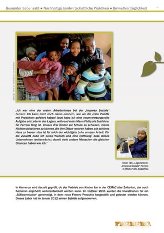 Gesunder Lebensstil ● Nachhaltige landwirtschaftliche Praktiken ● Umweltverträglichkeit                                                                                             47

    Abbildungen : Arkenù sas - Andrea Mascarino und Davide Bonaiti




                                                                     „Ich war eine der ersten Arbeiterinnen bei der „Impresa Sociale“
                                                                     Ferrero: Ich kann mich noch daran erinnern, wie wir die erste Palette
                                                                     mit Produkten gefeiert haben! Jetzt habe ich eine verantwortungsvolle
                                                                     Aufgabe als Leiterin des Lagers, während mein Mann Philip als Busfahrer
                                                                     für Ferrero tätig ist. Unsere drei Kinder zur Schule zu schicken, meine
                                                                     Nichten adoptieren zu können, die ihre Eltern verloren haben, ein schönes
                                                                     Haus zu bauen - das ist für mich der wichtigste Lohn unserer Arbeit. Für
                                                                     die Zukunft habe ich einen Wunsch und eine Hoffnung: dass dieses
                                                                     Unternehmen weiterwächst, damit viele andere Menschen die gleichen
                                                                     Chancen haben wie ich.“




                                                                                                                                                      Violet (35), Lagerleiterin,
                                                                                                                                                     „Impresa Sociale“ Ferrero
                                                                                                                                                       in Walkerville, Südafrika




                                                                     In Kamerun wird derzeit geprüft, ob der Vertrieb von Kinder Joy in der CEMAC (der Zollunion, der auch
                                                                     Kamerun angehört) weiterentwickelt werden kann. Im Oktober 2011 wurden die Investitionen für ein
                                                                     „Süßwarenlabor“ genehmigt, in dem neue Ferrero Produkte hergestellt und getestet werden können.
                                                                     Dieses Labor hat im Januar 2012 seinen Betrieb aufgenommen.
 