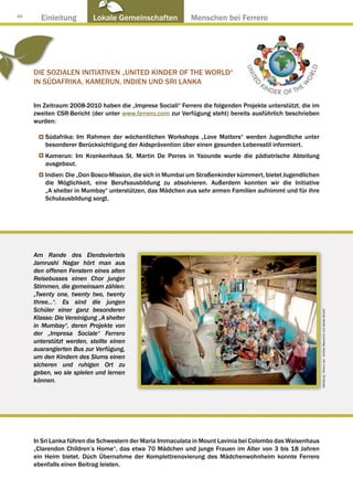 48
       Einleitung          Lokale Gemeinschaften ● Menschen bei Ferrero




     DIE SOZIALEN INITIATIVEN „UNITED KINDER OF THE WORLD“
     IN SÜDAFRIKA, KAMERUN, INDIEN UND SRI LANKA


     Im Zeitraum 2008-2010 haben die „Imprese Sociali“ Ferrero die folgenden Projekte unterstützt, die im
     zweiten CSR-Bericht (der unter www.ferrero.com zur Verfügung steht) bereits ausführlich beschrieben
     wurden:

         Südafrika: Im Rahmen der wöchentlichen Workshops „Love Matters“ werden Jugendliche unter
         besonderer Berücksichtigung der Aidsprävention über einen gesunden Lebensstil informiert.
         Kamerun: Im Krankenhaus St. Martin De Porres in Yaounde wurde die pädiatrische Abteilung
         ausgebaut.
         Indien: Die „Don Bosco-Mission, die sich in Mumbai um Straßenkinder kümmert, bietet Jugendlichen
         die Möglichkeit, eine Berufsausbildung zu absolvieren. Außerdem konnten wir die Initiative
         „A shelter in Mumbay“ unterstützen, das Mädchen aus sehr armen Familien aufnimmt und für ihre
         Schulausbildung sorgt.




     Am Rande des Elendsviertels
     Jamrushi Nagar hört man aus
     den offenen Fenstern eines alten
     Reisebusses einen Chor junger
     Stimmen, die gemeinsam zählen:
     „Twenty one, twenty two, twenty
     three...“. Es sind die jungen
     Schüler einer ganz besonderen

                                                                                                            Abbildung : Arkenù sas - Andrea Mascarino und Davide Bonaiti
     Klasse: Die Vereinigung „A shelter
     in Mumbay“, deren Projekte von
     der „Impresa Sociale“ Ferrero
     unterstützt werden, stellte einen
     ausrangierten Bus zur Verfügung,
     um den Kindern des Slums einen
     sicheren und ruhigen Ort zu
     geben, wo sie spielen und lernen
     können.




     In Sri Lanka führen die Schwestern der Maria Immaculata in Mount Lavinia bei Colombo das Waisenhaus
     „Clarendon Children’s Home“, das etwa 70 Mädchen und junge Frauen im Alter von 3 bis 18 Jahren
     ein Heim bietet. Düch Übernahme der Komplettrenovierung des Mädchenwohnheim konnte Ferrero
     ebenfalls einen Beitrag leisten.
 