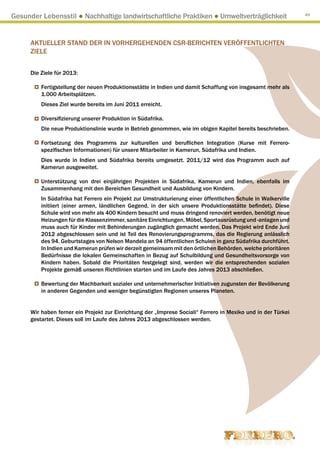 Gesunder Lebensstil ● Nachhaltige landwirtschaftliche Praktiken ● Umweltverträglichkeit                        49




      AKTUELLER STAND DER IN VORHERGEHENDEN CSR-BERICHTEN VERÖFFENTLICHTEN
      ZIELE


      Die Ziele für 2013:

          Fertigstellung der neuen Produktionsstätte in Indien und damit Schaffung von insgesamt mehr als
          1.000 Arbeitsplätzen.
          Dieses Ziel wurde bereits im Juni 2011 erreicht.

          Diversifizierung unserer Produktion in Südafrika.
          Die neue Produktionslinie wurde in Betrieb genommen, wie im obigen Kapitel bereits beschrieben.

          Fortsetzung des Programms zur kulturellen und beruflichen Integration (Kurse mit Ferrero-
          spezifischen Informationen) für unsere Mitarbeiter in Kamerun, Südafrika und Indien.
          Dies wurde in Indien und Südafrika bereits umgesetzt. 2011/12 wird das Programm auch auf
          Kamerun ausgeweitet.

          Unterstützung von drei einjährigen Projekten in Südafrika, Kamerun und Indien, ebenfalls im
          Zusammenhang mit den Bereichen Gesundheit und Ausbildung von Kindern.
          In Südafrika hat Ferrero ein Projekt zur Umstrukturierung einer öffentlichen Schule in Walkerville
          initiiert (einer armen, ländlichen Gegend, in der sich unsere Produktionsstätte befindet). Diese
          Schule wird von mehr als 400 Kindern besucht und muss dringend renoviert werden, benötigt neue
          Heizungen für die Klassenzimmer, sanitäre Einrichtungen, Möbel, Sportausrüstung und -anlagen und
          muss auch für Kinder mit Behinderungen zugänglich gemacht werden. Das Projekt wird Ende Juni
          2012 abgeschlossen sein und ist Teil des Renovierungsprogramms, das die Regierung anlässlich
          des 94. Geburtstages von Nelson Mandela an 94 öffentlichen Schulen in ganz Südafrika durchführt.
          In Indien und Kamerun prüfen wir derzeit gemeinsam mit den örtlichen Behörden, welche prioritären
          Bedürfnisse die lokalen Gemeinschaften in Bezug auf Schulbildung und Gesundheitsvorsorge von
          Kindern haben. Sobald die Prioritäten festgelegt sind, werden wir die entsprechenden sozialen
          Projekte gemäß unseren Richtlinien starten und im Laufe des Jahres 2013 abschließen.

          Bewertung der Machbarkeit sozialer und unternehmerischer Initiativen zugunsten der Bevölkerung
          in anderen Gegenden und weniger begünstigten Regionen unseres Planeten.


      Wir haben ferner ein Projekt zur Einrichtung der „Imprese Sociali“ Ferrero in Mexiko und in der Türkei
      gestartet. Dieses soll im Laufe des Jahres 2013 abgeschlossen werden.
 