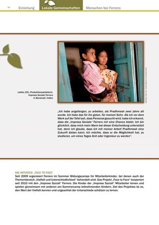 50
       Einleitung             Lokale Gemeinschaften ● Menschen bei Ferrero




                                                                                                                    Abbildung : Arkenù sas - Andrea Mascarino und Davide Bonaiti
      Latika (25), Produktionsarbeiterin,
                Impresa Sociale Ferrero
                      in Baramati, Indien




                                            „Ich habe angefangen, zu arbeiten, als Pradhmesh zwei Jahre alt
                                            wurde. Ich habe das für ihn getan, für meinen Sohn. Als ich vor dem
                                            Werk auf der Tafel sah, dass Personal gesucht wird, habe ich erkannt,
                                            dass die „Impresa Sociale“ Ferrero mir eine Chance bietet. Ich bin
                                            glücklich, dass mich mein Mann bei dieser Entscheidung unterstützt
                                            hat, denn ich glaube, dass ich mit meiner Arbeit Pradhmesh eine
                                            Zukunft bieten kann: Ich möchte, dass er die Möglichkeit hat, zu
                                            studieren, um eines Tages Arzt oder Ingenieur zu werden“.




     DIE INITIATIVE „FACE TO FACE“
     Seit 2009 organisiert Ferrero im Sommer Bildungscamps für Mitarbeiterkinder, bei denen auch der
     Themenbereich „Vielfalt und Unterschiedlichkeit“ behandelt wird. Das Projekt „Face to Face“ kooperiert
     seit 2010 mit den „Imprese Sociali“ Ferrero. Die Kinder der „Imprese Sociali“ Mitarbeiter lernen und
     spielen gemeinsam mit anderen am Sommercamp teilnehmenden Kindern. Ziel des Projektes ist es,
     den Wert der Vielfalt kennen und ungeachtet der Unterschiede schätzen zu lernen.
 