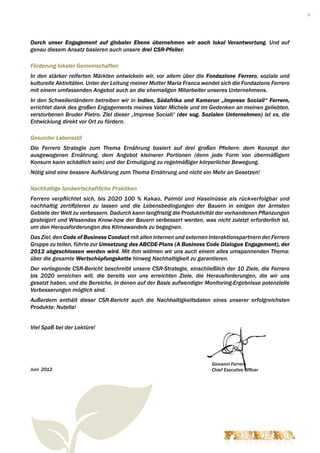 3




Durch unser Engagement auf globaler Ebene übernehmen wir auch lokal Verantwortung. Und auf
genau diesem Ansatz basieren auch unsere drei CSR-Pfeiler:

Förderung lokaler Gemeinschaften
In den stärker reiferten Märkten entwickeln wir, vor allem über die Fondazione Ferrero, soziale und
kulturelle Aktivitäten. Unter der Leitung meiner Mutter Maria Franca wendet sich die Fondazione Ferrero
mit einem umfassenden Angebot auch an die ehemaligen Mitarbeiter unseres Unternehmens.
In den Schwellenländern betreiben wir in Indien, Südafrika und Kamerun „Imprese Sociali“ Ferrero,
errichtet dank des großen Engagements meines Vater Michele und im Gedenken an meinen geliebten,
verstorbenen Bruder Pietro. Ziel dieser „Imprese Sociali“ (der sog. Sozialen Unternehmen) ist es, die
Entwicklung direkt vor Ort zu fördern.

Gesunder Lebensstil
Die Ferrero Strategie zum Thema Ernährung basiert auf drei großen Pfeilern: dem Konzept der
ausgewogenen Ernährung, dem Angebot kleinerer Portionen (denn jede Form von übermäßigem
Konsum kann schädlich sein) und der Ermutigung zu regelmäßiger körperlicher Bewegung.
Nötig sind eine bessere Aufklärung zum Thema Ernährung und nicht ein Mehr an Gesetzen!

Nachhaltige landwirtschaftliche Praktiken
Ferrero verpflichtet sich, bis 2020 100 % Kakao, Palmöl und Haselnüsse als rückverfolgbar und
nachhaltig zertifizieren zu lassen und die Lebensbedingungen der Bauern in einigen der ärmsten
Gebiete der Welt zu verbessern. Dadurch kann langfristig die Produktivität der vorhandenen Pflanzungen
gesteigert und Wissendas Know-how der Bauern verbessert werden, was nicht zuletzt erforderlich ist,
um den Herausforderungen des Klimawandels zu begegnen.
Das Ziel, den Code of Business Conduct mit allen internen und externen Interaktionspartnern der Ferrero
Gruppe zu teilen, führte zur Umsetzung des ABCDE-Plans (A Business Code Dialogue Engagement), der
2013 abgeschlossen werden wird. Mit ihm widmen wir uns auch einem alles umspannenden Thema:
über die gesamte Wertschöpfungskette hinweg Nachhaltigkeit zu garantieren.
Der vorliegende CSR-Bericht beschreibt unsere CSR-Strategie, einschließlich der 10 Ziele, die Ferrero
bis 2020 erreichen will, die bereits von uns erreichten Ziele, die Herausforderungen, die wir uns
gesetzt haben, und die Bereiche, in denen auf der Basis aufwendiger Monitoring-Ergebnisse potenzielle
Verbesserungen möglich sind.
Außerdem enthält dieser CSR-Bericht auch die Nachhaltigkeitsdaten eines unserer erfolgreichsten
Produkte: Nutella!


Viel Spaß bei der Lektüre!




                                                                        Giovanni Ferrero
Juni 2012                                                               Chief Executive Officer
 