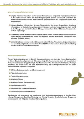 Gesunder Lebensstil ● Nachhaltige landwirtschaftliche Praktiken ● Umweltverträglichkeit                           65




     Unternehmensspezifische Kenntnisse

         „Capire Ferrero“: Dieser Kurs ist für von der Ferrero Gruppe eingestellte Hochschulabsolventen
         in den ersten beiden Jahren der Betriebszugehörigkeit gedacht und dauert 7 Wochen; 59
         Hochschulabsolventen aus aller Welt haben im Berichtszeitraum in 5 Gruppen an diesem Kurs
         teilgenommen.

         „Ferrero Academy“: Dieser Kurs für neue Führungskräfte der Ferrero Gruppe liefert detaillierte
         Informationen zu strategischen und operativen Prozessen sowie zur Geschäftspraxis. Mehr als 45
         Senior Manager aus aller Welt haben in 2 Gruppen diesen Kurs 2010 / 2011 absolviert, darunter
         auch 20 Topmanager.

         „Ernährung“: Dieser Kurs wird sowohl in englischer als auch in italienischer Sprache durchgeführt.
         Derzeit werden die strategischen Inhalte neu gestaltet, die den betreffenden Teilnehmern dann
         online zur Verfügung stehen.

         „Ferrerità“: Dieses Seminar wurde in 8 Gruppen in Italien, Mexiko, Polen, Indien, Singapur, Australien
         und Kanada durchgeführt und erreichte mehr als 570 Mitarbeiter weltweit. Einen wertvollen Beitrag
         leisteten auch hier wieder Ferrero Experten.




     Managementkompetenzen

     An den Weiterbildungskursen im Bereich Management waren vor allem die Ferrero Gesellschaften
     in Italien, Deutschland, Spanien und Osteuropa, einige Wachstumsmärkte sowie alle europäischen
     Produktionsstätten der Gruppe beteiligt. Pro Mitarbeiter wurden dabei durchschnittlich 3,7 Kurstage
     absolviert. Ziel dieser Kurse ist eine Weiterentwicklung der Führungskompetenzen und dabei
     insbesondere der folgenden Fähigkeiten:

         Effektive Selbstorganisation- und Zeitmanagement
         Präsentationstechniken
         Problemlösungkompetenz
         Mitarbeiterführung
         Mitarbeiterführung (Aufbauseminar)
         Verhandlungsgeschick
         Grundlagen des Projektmanagements
         Teamführung und Teamentwicklung

     Das Learning Lab organisierte und koordinierte viele Weiterbildungsprogramme in den Bereichen
     „Change Management, Coaching, Mentoring und Tutoring“ in vielen Gesellschaften der Gruppe und
     erreichte damit 165 Mitglieder der oberen Führungsebene.
 