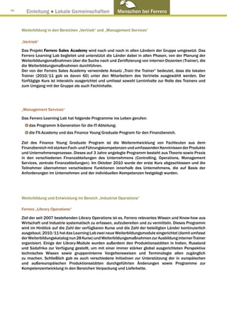 66
       Einleitung ● Lokale Gemeinschaften                  Menschen bei Ferrero


     Weiterbildung in den Bereichen „Vertrieb“ und „Management Services“

     „Vertrieb“

     Das Projekt Ferrero Sales Academy wird nach und nach in allen Ländern der Gruppe umgesetzt. Das
     Ferrero Learning Lab begleitet und unterstützt die Länder dabei in allen Phasen, von der Planung der
     Weiterbildungsmaßnahmen über die Suche nach und Zertifizierung von internen Dozenten (Trainer), die
     die Weiterbildungsmaßnahmen durchführen.
     Der von der Ferrero Sales Academy verwendete Ansatz „Train the Trainer“ bedeutet, dass die lokalen
     Trainer (2010/11 gab es davon 60) unter den Mitarbeitern des Vertriebs ausgewählt werden. Der
     fünftägige Kurs ist interaktiv ausgerichtet und umfasst sowohl Lerninhalte zur Rolle des Trainers und
     zum Umgang mit der Gruppe als auch Fachinhalte.




     „Management Services“

     Das Ferrero Learning Lab hat folgende Programme ins Leben gerufen:
         das Programm X-Generation für die IT-Abteilung;
         die FX-Academy und das Finance Young Graduate Program für den Finanzbereich.

     Ziel des Finance Young Graduate Program ist die Weiterentwicklung von Fachleuten aus dem
     Finanzbereich mit starken Fach- und Führungskompetenzen und umfassenden Kenntnissen der Produkte
     und Unternehmensprozesse. Dieses auf 3 Jahre angelegte Programm besteht aus Theorie sowie Praxis
     in den verschiedenen Finanzabteilungen des Unternehmens (Controlling, Operations, Management
     Services, zentrale Finanzabteilungen). Im Oktober 2010 wurde der erste Kurs abgeschlossen und die
     Teilnehmer übernahmen verschiedene Funktionen innerhalb des Unternehmens, die auf Basis der
     Anforderungen im Unternehmen und der individuellen Kompetenzen festgelegt wurden.




     Weiterbildung und Entwicklung im Bereich „Industrial Operations“

     Ferrero „Library Operations“

     Ziel der seit 2007 bestehenden Library Operations ist es, Ferrero relevantes Wissen und Know-how aus
     Wirtschaft und Industrie systematisch zu erfassen, aufzubereiten und zu vermitteln. Dieses Programm
     wird im Hinblick auf die Zahl der verfügbaren Kurse und die Zahl der beteiligten Länder kontinuierlich
     ausgebaut. 2010/11 hat das Learning Lab zwei neue Weiterbildungsmodule eingerichtet (damit umfasst
     der Weiterbildungskatalog nun 28 Kurse) und Weiterbildungsmaßnahmen zur Ausbildung interner Trainer
     organisiert. Einige der Library-Module wurden außerdem den Produktionsstätten in Indien, Russland
     und Südafrika zur Verfügung gestellt, um mit einer immer stärker global ausgerichteten Perspektive
     technisches Wissen sowie gruppeninterne Vorgehensweisen und Terminologie allen zugänglich
     zu machen. Schließlich gab es auch verschiedene Initiativen zur Unterstützung der in europäischen
     und außereuropäischen Produktionsstätten durchgeführten Änderungen sowie Programme zur
     Kompetenzentwicklung in den Bereichen Verpackung und Lieferkette.
 