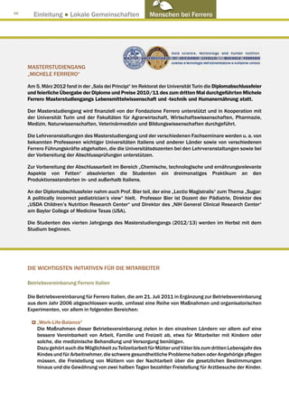 68
       Einleitung ● Lokale Gemeinschaften                   Menschen bei Ferrero




     MASTERSTUDIENGANG
     „MICHELE FERRERO“

     Am 5. März 2012 fand in der „Sala dei Principi“ im Rektorat der Universität Turin die Diplomabschlussfeier
     und feierliche Übergabe der Diplome und Preise 2010/11 des zum dritten Mal durchgeführten Michele
     Ferrero Masterstudiengangs Lebensmittelwissenschaft und -technik und Humanernährung statt.

     Der Masterstudiengang wird finanziell von der Fondazione Ferrero unterstützt und in Kooperation mit
     der Universität Turin und der Fakultäten für Agrarwirtschaft, Wirtschaftswissenschaften, Pharmazie,
     Medizin, Naturwissenschaften, Veterinärmedizin und Bildungswissenschaften durchgeführt.

     Die Lehrveranstaltungen des Masterstudiengang und der verschiedenen Fachseminare werden u. a. von
     bekannten Professoren wichtiger Universitäten Italiens und anderer Länder sowie von verschiedenen
     Ferrero Führungskräfte abgehalten, die die Universitätsdozenten bei den Lehrveranstaltungen sowie bei
     der Vorbereitung der Abschlussprüfungen unterstützen.

     Zur Vorbereitung der Abschlussarbeit im Bereich „Chemische, technologische und ernährungsrelevante
     Aspekte von Fetten“ absolvierten die Studenten ein dreimonatiges Praktikum an den
     Produktionsstandorten in- und außerhalb Italiens.

     An der Diplomabschlussfeier nahm auch Prof. Bier teil, der eine „Lectio Magistralis“ zum Thema „Sugar:
     A politically incorrect pediatrician’s view“ hielt. Professor Bier ist Dozent der Pädiatrie, Direktor des
     „USDA Children’s Nutrition Research Center“ und Direktor des „NIH General Clinical Research Center“
     am Baylor College of Medicine Texas (USA).

     Die Studenten des vierten Jahrgangs des Masterstudiengangs (2012/13) werden im Herbst mit dem
     Studium beginnen.




     DIE WICHTIGSTEN INITIATIVEN FÜR DIE MITARBEITER

     Betriebsvereinbarung Ferrero Italien

     Die Betriebsvereinbarung für Ferrero Italien, die am 21. Juli 2011 in Ergänzung zur Betriebsvereinbarung
     aus dem Jahr 2006 abgeschlossen wurde, umfasst eine Reihe von Maßnahmen und organisatorischen
     Experimenten, vor allem in folgenden Bereichen:

         „Work-Life-Balance“
         Die Maßnahmen dieser Betriebsvereinbarung zielen in den einzelnen Ländern vor allem auf eine
         bessere Vereinbarkeit von Arbeit, Familie und Freizeit ab, etwa für Mitarbeiter mit Kindern oder
         solche, die medizinische Behandlung und Versorgung benötigen.
         Dazu gehört auch die Möglichkeit zu Teilzeitarbeit für Mütter und Väter bis zum dritten Lebensjahr des
         Kindes und für Arbeitnehmer, die schwere gesundheitliche Probleme haben oder Angehörige pflegen
         müssen, die Freistellung von Müttern von der Nachtarbeit über die gesetzlichen Bestimmungen
         hinaus und die Gewährung von zwei halben Tagen bezahlter Freistellung für Arztbesuche der Kinder.
 