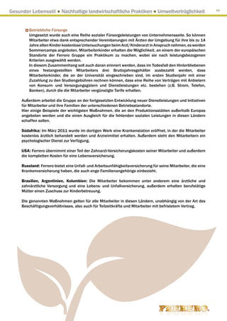 Gesunder Lebensstil ● Nachhaltige landwirtschaftliche Praktiken ● Umweltverträglichkeit                          69




         Betriebliche Fürsorge
         Umgesetzt wurde auch eine Reihe sozialer Fürsorgeleistungen von Unternehmensseite. So können
         Mitarbeiter etwa dank entsprechender Vereinbarungen mit Ärzten der Umgebung für ihre bis zu 14
         Jahre alten Kinder kostenlose Untersuchungen beim Arzt/Kinderarzt in Anspruch nehmen, es werden
         Sommercamps angeboten, Mitarbeiterkinder erhalten die Möglichkeit, an einem der europäischen
         Standorte der Ferrero Gruppe ein Praktikum zu machen, wobei sie nach leistungsbezogenen
         Kriterien ausgewählt werden.
         In diesem Zusammenhang soll auch daran erinnert werden, dass im Todesfall den Hinterbliebenen
         eines festangestellten Mitarbeiters drei Bruttojahresgehälter ausbezahlt werden, dass
         Mitarbeiterkinder, die an der Universität eingeschrieben sind, im ersten Studienjahr mit einer
         Zuzahlung zu den Studiengebühren rechnen können, dass eine Reihe von Verträgen mit Anbietern
         von Konsum- und Versorgungsgütern und Dienstleistungen etc. bestehen (z.B. Strom, Telefon,
         Banken), durch die die Mitarbeiter vergünstigte Tarife erhalten.

     Außerdem arbeitet die Gruppe an der fortgesetzten Entwicklung neuer Dienstleistungen und Initiativen
     für Mitarbeiter und ihre Familien der unterschiedenen Betriebsstandorte.
     Hier einige Beispiele der wichtigsten Maßnahmen, die an den Produktionsstätten außerhalb Europas
     angeboten werden und die einen Ausgleich für die fehlenden sozialen Leistungen in diesen Ländern
     schaffen sollen.

     Südafrika: Im März 2011 wurde im dortigen Werk eine Krankenstation eröffnet, in der die Mitarbeiter
     kostenlos ärztlich behandelt werden und Arzneimittel erhalten. Außerdem steht den Mitarbeitern ein
     psychologischer Dienst zur Verfügung.

     USA: Ferrero übernimmt einer Teil der Zahnarzt-Versicherungskosten seiner Mitarbeiter und außerdem
     die kompletten Kosten für eine Lebensversicherung.

     Russland: Ferrero bietet eine Unfall- und Arbeitsunfähigkeitsversicherung für seine Mitarbeiter, die eine
     Krankenversicherung haben, die auch enge Familienangehörige einbezieht.

     Brasilien, Argentinien, Kolumbien: Die Mitarbeiter bekommen unter anderem eine ärztliche und
     zahnärztliche Versorgung und eine Lebens- und Unfallversicherung, außerdem erhalten berufstätige
     Mütter einen Zuschuss zur Kinderbetreuung.

     Die genannten Maßnahmen gelten für alle Mitarbeiter in diesen Ländern, unabhängig von der Art des
     Beschäftigungsverhältnisses, also auch für Teilzeitkräfte und Mitarbeiter mit befristetem Vertrag.
 