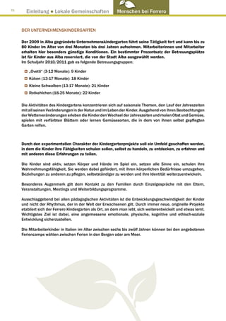 70
       Einleitung ● Lokale Gemeinschaften                  Menschen bei Ferrero


     DER UNTERNEHMENSKINDERGARTEN

     Der 2009 in Alba gegründete Unternehmenskindergarten führt seine Tätigkeit fort und kann bis zu
     80 Kinder im Alter von drei Monaten bis drei Jahren aufnehmen. Mitarbeiterinnen und Mitarbeiter
     erhalten hier besonders günstige Konditionen. Ein bestimmter Prozentsatz der Betreuungsplätze
     ist für Kinder aus Alba reserviert, die von der Stadt Alba ausgewählt werden.
     Im Schuljahr 2010/2011 gab es folgende Betreuungsgruppen:

         „Ovetti“ (3-12 Monate): 9 Kinder
         Küken (13-17 Monate): 18 Kinder
         Kleine Schwalben (13-17 Monate): 21 Kinder
         Rotkehlchen (18-25 Monate): 22 Kinder

     Die Aktivitäten des Kindergartens konzentrieren sich auf saisonale Themen, den Lauf der Jahreszeiten
     mit all seinen Veränderungen in der Natur und im Leben der Kinder. Ausgehend von ihren Beobachtungen
     der Wetterveränderungen erleben die Kinder den Wechsel der Jahreszeiten und malen Obst und Gemüse,
     spielen mit verfärbten Blättern oder lernen Gemüsesorten, die in dem von ihnen selbst gepflegten
     Garten reifen.



     Durch den experimentellen Charakter der Kindergartenprojekte soll ein Umfeld geschaffen werden,
     in dem die Kinder ihre Fähigkeiten schulen sollen, selbst zu handeln, zu entdecken, zu erfahren und
     mit anderen diese Erfahrungen zu teilen.

     Die Kinder sind aktiv, setzen Körper und Hände im Spiel ein, setzen alle Sinne ein, schulen ihre
     Wahrnehmungsfähigkeit, Sie werden dabei gefördert, mit ihren körperlichen Bedürfnisse umzugehen,
     Beziehungen zu anderen zu pflegen, selbstständiger zu werden und ihre Identität weiterzuentwickeln.

     Besonderes Augenmerk gilt dem Kontakt zu den Familien durch Einzelgespräche mit den Eltern,
     Veranstaltungen, Meetings und Weiterbildungsprogramme.

     Ausschlaggebend bei allen pädagogischen Aktivitäten ist die Entwicklungsgeschwindigkeit der Kinder
     und nicht der Rhythmus, der in der Welt der Erwachsenen gilt. Durch immer neue, originelle Projekte
     etabliert sich der Ferrero Kindergarten als Ort, an dem man lebt, sich weiterentwickelt und etwas lernt.
     Wichtigstes Ziel ist dabei, eine angemessene emotionale, physische, kognitive und ethisch-soziale
     Entwicklung sicherzustellen.

     Die Mitarbeiterkinder in Italien im Alter zwischen sechs bis zwölf Jahren können bei den angebotenen
     Feriencamps wählen zwischen Ferien in den Bergen oder am Meer.
 