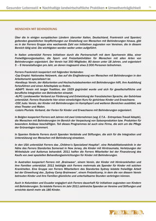Gesunder Lebensstil ● Nachhaltige landwirtschaftliche Praktiken ● Umweltverträglichkeit                          71




     MENSCHEN MIT BEHINDERUNG

     Über die in einigen europäischen Ländern (darunter Italien, Deutschland, Frankreich und Spanien)
     geltenden gesetzlichen Verpflichtungen zur Einstellung von Menschen mit Behinderungen hinaus, gibt
     es in der Ferrero Gruppe eine wachsende Zahl von Initiativen zugunsten von Vereinen, die in diesem
     Bereich tätig sind. Die wichtigsten werden weiter unten aufgeführt.

     In Italien unterstützt Ferrero Initiativen durch die Partnerschaft mit dem Sportverein Alba, einer
     Freiwilligenorganisation, die Sport- und Freizeitaktivitäten für Menschen mit allen Arten von
     Behinderungen organisiert. Der Verein hat 350 Mitglieder, 80 davon unter 18 Jahren, und organisiert
     5 – 6 Veranstaltungen pro Jahr, an denen insgesamt etwa 2.000 Personen teilnehmen.

     Ferrero Frankreich kooperiert mit folgenden Verbänden:
     -Cap Emploi: Nationales Netzwerk, das auf die Eingliederung von Menschen mit Behinderungen in den
     Arbeitsmarkt spezialisiert ist.
     -Handisup: Verein, der Abiturienten und Hochschulabsolventen mit Behinderungen hilft, ihre Ausbildung
     fortzuführen und einen Arbeitsplatz zu finden.
     -ADAPT: Verein mit langer Tradition, der 1929 gegründet wurde und sich für gesellschaftliche und
     berufliche Integration von Behinderten einsetzt.
     -ALPC: Landesweiter Verband zur Förderung und Entwicklung der französischen Sprache, der Gehörlose
     unterstützt. Ferrero finanzierte hier einen einwöchigen Kurs für gehörlose Kinder und Erwachsene.
     -COC Judo: Verein, der Kinder mit Behinderungen im Kampfsport und weiteren Bereichen ausbildet, wie
     etwa Theater und Malen.
     -Loisirs Pluriels: Verband, der Ferien für Kinder und Erwachsene mit Behinderungen organisiert.

     In Belgien kooperiert Ferrero seit Jahren mit zwei Unternehmen (sog. E.T.A.- Entreprises Travail Adapté),
     die Menschen mit Behinderungen im Bereich der Verpackung von Saisonprodukten bzw. Produkten für
     besondere Anlässe beschäftigen. Teil dieses Programmes ist auch eine Firma, die sich um die Pflege
     der Grünanlagen kümmert.

     In Spanien förderte Ferrero durch Spenden Verbände und Stiftungen, die sich für die Integration und
     Unterstützung von Menschen mit Behinderung einsetzen.

     In den USA unterstützt Ferrero das „Children’s Specialized Hospital“, eine Rehabilitationsklinik in der
     Nähe des Ferrero Standortes Somerset in New Jersey, die Kinder mit Hirntraumata, Verletzungen der
     Wirbelsäule und Autismus behandelt. 2011 halfen die Ferrero Mitarbeiter bei der Finanzierung des
     Kaufs von zwei speziellen Behandlungseinrichtungen für Kinder mit Behinderungen.

     In Australien kooperiert Ferrero mit „Brainwave“, einem Verein, der Kinder mit Hirnkrankheiten und
     ihre Familien unterstützt. 2011 betätigte sich Ferrero mehrmals als Spender für Kinder mit solchen
     Krankheiten. Eine Gruppe von Ferrero Mitarbeitern des Standortes Sydney leistete freiwillige Arbeit
     bei der Einweihung des „Sydney Camp Brainwave“, einem Freizeitcamp, in dem die von diesem Verein
     betreuten Kinder und ihre Familien glückliche und unterhaltsame Stunden verbringen können.

     Auch in Kolumbien und Ecuador engagiert sich Ferrero dauerhaft für Initiativen zugunsten von Kindern
     mit Behinderungen. So leistete Ferrero im Jahr 2011 zahlreiche Spenden an Vereine und Stiftungen und
     erreichte damit mehr als 180 Kinder.
 