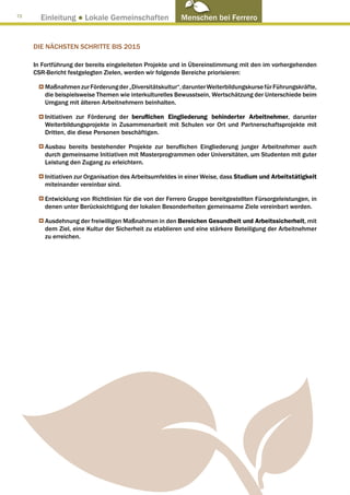 72
       Einleitung ● Lokale Gemeinschaften                 Menschen bei Ferrero


     DIE NÄCHSTEN SCHRITTE BIS 2015

     In Fortführung der bereits eingeleiteten Projekte und in Übereinstimmung mit den im vorhergehenden
     CSR-Bericht festgelegten Zielen, werden wir folgende Bereiche priorisieren:

         Maßnahmen zur Förderung der „Diversitätskultur“, darunter Weiterbildungskurse für Führungskräfte,
         die beispielsweise Themen wie interkulturelles Bewusstsein, Wertschätzung der Unterschiede beim
         Umgang mit älteren Arbeitnehmern beinhalten.

         Initiativen zur Förderung der beruflichen Eingliederung behinderter Arbeitnehmer, darunter
         Weiterbildungsprojekte in Zusammenarbeit mit Schulen vor Ort und Partnerschaftsprojekte mit
         Dritten, die diese Personen beschäftigen.

         Ausbau bereits bestehender Projekte zur beruflichen Eingliederung junger Arbeitnehmer auch
         durch gemeinsame Initiativen mit Masterprogrammen oder Universitäten, um Studenten mit guter
         Leistung den Zugang zu erleichtern.

         Initiativen zur Organisation des Arbeitsumfeldes in einer Weise, dass Studium und Arbeitstätigkeit
         miteinander vereinbar sind.

         Entwicklung von Richtlinien für die von der Ferrero Gruppe bereitgestellten Fürsorgeleistungen, in
         denen unter Berücksichtigung der lokalen Besonderheiten gemeinsame Ziele vereinbart werden.

         Ausdehnung der freiwilligen Maßnahmen in den Bereichen Gesundheit und Arbeitssicherheit, mit
         dem Ziel, eine Kultur der Sicherheit zu etablieren und eine stärkere Beteiligung der Arbeitnehmer
         zu erreichen.
 