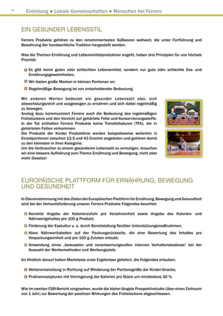 74
       Einleitung ● Lokale Gemeinschaften ● Menschen bei Ferrero


     EIN GESUNDER LEBENSSTIL
     Ferrero Produkte gehören zu den renommiertesten Süßwaren weltweit, die unter Fortführung und
     Bewahrung der handwerkliche Tradition hergestellt werden.

     Was die Themen Ernährung und Lebensmittelproduktion angeht, haben drei Prinzipien für uns höchste
     Priorität:

         Es gibt keine guten oder schlechten Lebensmittel, sondern nur gute oder schlechte Ess- und
         Ernährungsgewohnheiten;
         Wir bieten große Marken in kleinen Portionen an;
         Regelmäßige Bewegung ist von entscheidender Bedeutung.

     Mit anderen Worten bedeutet ein gesunder Lebensstil also, sich
     abwechslungsreich und ausgewogen zu ernähren und sich dabei regelmäßig
     zu bewegen.
     Analog dazu kommuniziert Ferrero auch die Bedeutung des regelmäßigen
     Frühstückens und den Verzicht auf gehärtete Fette und Konservierungsstoffe.
     In der Tat enthalten Ferrero Produkte keine Transfettsäuren (TFA), die in
     gehärteten Fetten vorkommen.
     Die Produkte der Kinder Produktlinie werden beispielsweise weiterhin in
     Einzelportionen zwischen 12,5 und 43 Gramm angeboten und gehören damit
     zu den kleinsten in ihrer Kategorie.
     Um die Verbraucher zu einem gesünderen Lebensstil zu ermutigen, brauchen
     wir eine bessere Aufklärung zum Thema Ernährung und Bewegung, nicht aber
     mehr Gesetze!




     EUROPÄISCHE PLATTFORM FÜR ERNÄHRUNG, BEWEGUNG
     UND GESUNDHEIT
     In Übereinstimmung mit den Zielen der Europäischen Plattform für Ernährung, Bewegung und Gesundheit
     wird bei der Verkaufsförderung unserer Ferrero Produkte Folgendes beachtet:

         Korrekte Angabe der Kalorienzufuhr pro Verzehreinheit sowie Angabe des Kalorien- und
         Nährwertgehaltes pro 100 g Produkt;
         Förderung der Esskultur u. a. durch Bereitstellung flexibler Unterstützungsmaßnahmen;
         Klare Nährwerttabellen auf der Packungsrückseite, die eine Bewertung des Inhaltes pro
         Verpackungseinheit und pro 100 g Zutaten erlaubt;
         Anwendung eines „bewussten und verantwortungsvollen internen Verhaltenskodexes“ bei der
         Auswahl der Werbemethoden und Werbungsziele.

     Im Hinblick darauf haben Markttests erste Ergebnisse geliefert, die Folgendes erlauben:

         Weiterentwicklung in Richtung auf Minderung der Portionsgröße der Kinder-Snacks;
         Pralinenrezepturen mit Verringerung der Kalorien pro Stück um mindestens 30 %.

     Wie im zweiten CSR-Bericht vorgesehen, wurde die bisher längste Prospektivstudie (über einen Zeitraum
     von 1 Jahr) zur Bewertung der positiven Wirkungen des Frühstückens abgeschlossen.
 
