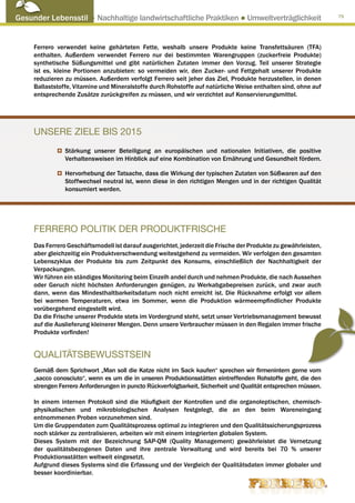 Gesunder Lebensstil ● Nachhaltige landwirtschaftliche Praktiken ● Umweltverträglichkeit                          75




     Ferrero verwendet keine gehärteten Fette, weshalb unsere Produkte keine Transfettsäuren (TFA)
     enthalten. Außerdem verwendet Ferrero nur dei bestimmten Warengruppen (zuckerfreie Produkte)
     synthetische Süßungsmittel und gibt natürlichen Zutaten immer den Vorzug. Teil unserer Strategie
     ist es, kleine Portionen anzubieten: so vermeiden wir, den Zucker- und Fettgehalt unserer Produkte
     reduzieren zu müssen. Außerdem verfolgt Ferrero seit jeher das Ziel, Produkte herzustellen, in denen
     Ballaststoffe, Vitamine und Mineralstoffe durch Rohstoffe auf natürliche Weise enthalten sind, ohne auf
     entsprechende Zusätze zurückgreifen zu müssen, und wir verzichtet auf Konservierungsmittel.




     UNSERE ZIELE BIS 2015
                Stärkung unserer Beteiligung an europäischen und nationalen Initiativen, die positive
                Verhaltensweisen im Hinblick auf eine Kombination von Ernährung und Gesundheit fördern.

                Hervorhebung der Tatsache, dass die Wirkung der typischen Zutaten von Süßwaren auf den
                Stoffwechsel neutral ist, wenn diese in den richtigen Mengen und in der richtigen Qualität
                konsumiert werden.




     FERRERO POLITIK DER PRODUKTFRISCHE
     Das Ferrero Geschäftsmodell ist darauf ausgerichtet, jederzeit die Frische der Produkte zu gewährleisten,
     aber gleichzeitig ein Produktverschwendung weitestgehend zu vermeiden. Wir verfolgen den gesamten
     Lebenszyklus der Produkte bis zum Zeitpunkt des Konsums, einschließlich der Nachhaltigkeit der
     Verpackungen.
     Wir führen ein ständiges Monitoring beim Einzelh andel durch und nehmen Produkte, die nach Aussehen
     oder Geruch nicht höchsten Anforderungen genügen, zu Werkabgabepreisen zurück, und zwar auch
     dann, wenn das Mindesthaltbarkeitsdatum noch nicht erreicht ist. Die Rücknahme erfolgt vor allem
     bei warmen Temperaturen, etwa im Sommer, wenn die Produktion wärmeempfindlicher Produkte
     vorübergehend eingestellt wird.
     Da die Frische unserer Produkte stets im Vordergrund steht, setzt unser Vertriebsmanagement bewusst
     auf die Auslieferung kleinerer Mengen. Denn unsere Verbraucher müssen in den Regalen immer frische
     Produkte vorfinden!


     QUALITÄTSBEWUSSTSEIN
     Gemäß dem Sprichwort „Man soll die Katze nicht im Sack kaufen“ sprechen wir firmenintern gerne vom
     „sacco conosciuto“, wenn es um die in unseren Produktionsstätten eintreffenden Rohstoffe geht, die den
     strengen Ferrero Anforderungen in puncto Rückverfolgbarkeit, Sicherheit und Qualität entsprechen müssen.

     In einem internen Protokoll sind die Häufigkeit der Kontrollen und die organoleptischen, chemisch-
     physikalischen und mikrobiologischen Analysen festgelegt, die an den beim Wareneingang
     entnommenen Proben vorzunehmen sind.
     Um die Gruppendaten zum Qualitätsprozess optimal zu integrieren und den Qualitätssicherungsprozess
     noch stärker zu zentralisieren, arbeiten wir mit einem integrierten globalen System.
     Dieses System mit der Bezeichnung SAP-QM (Quality Management) gewährleistet die Vernetzung
     der qualitätsbezogenen Daten und ihre zentrale Verwaltung und wird bereits bei 70 % unserer
     Produktionsstätten weltweit eingesetzt.
     Aufgrund dieses Systems sind die Erfassung und der Vergleich der Qualitätsdaten immer globaler und
     besser koordinierbar.
 
